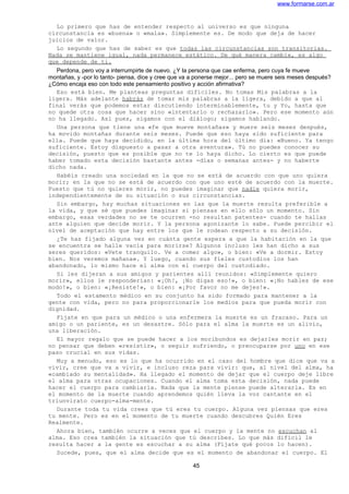 www.formarse.com.ar
Lo primero que has de entender respecto al universo es que ninguna
circunstancia es «buena» o «mala». Simplemente es. De modo que deja de hacer
juicios de valor.
Lo segundo que has de saber es que todas las circunstancias son transitorias.
Nada se mantiene igual, nada permanece estático. De qué manera cambie, es algo
que depende de ti.
Perdona, pero voy a interrumpirte de nuevo. ¿Y la persona que cae enferma, pero cuya fe mueve
montañas, y -por lo tanto- piensa, dice y cree que va a ponerse mejor... pero se muere seis meses después?
¿Cómo encaja eso con todo este pensamiento positivo y acción afirmativa?
Eso está bien. Me planteas preguntas difíciles. No tomas Mis palabras a la
ligera. Más adelante habrás de tomar mis palabras a la ligera, debido a que al
final verás que podemos estar discutiendo interminablemente, tu y Yo, hasta que
no quede otra cosa que hacer sino «intentarlo o rechazarlo». Pero ese momento aún
no ha llegado. Así pues, sigamos con el diálogo; sigamos hablando.
Una persona que tiene una «fe que mueve montañas» y muere seis meses después,
ha movido montañas durante seis meses. Puede que eso haya sido suficiente para
ella. Puede que haya decidido, en la última hora del último día: «Bueno. Ya tengo
suficiente. Estoy dispuesto a pasar a otra aventura». Tú no puedes conocer su
decisión, puesto que es posible que no te lo haya dicho. Lo cierto es que puede
haber tomado esta decisión bastante antes -días o semanas antes- y no haberte
dicho nada.
Habéis creado una sociedad en la que no se está de acuerdo con que uno quiera
morir; en la que no se está de acuerdo con que uno esté de acuerdo con la muerte.
Puesto que tú no quieres morir, no puedes imaginar que nadie quiera morir,
independientemente de su situación o sus circunstancias.
Sin embargo, hay muchas situaciones en las que la muerte resulta preferible a
la vida, y que sé que puedes imaginar si piensas en ello sólo un momento. Sin
embargo, esas verdades no se te ocurren -no resultan patentes- cuando te hallas
ante alguien que decide morir. Y la persona agonizante lo sabe. Puede percibir el
nivel de aceptación que hay entre los que le rodean respecto a su decisión.
¿Te has fijado alguna vez en cuánta gente espera a que la habitación en la que
se encuentra se halle vacía para morirse? Algunos incluso les han dicho a sus
seres queridos: «Vete tranquilo. Ve a comer algo», o bien: «Ve a dormir. Estoy
bien. Nos veremos mañana». Y luego, cuando sus fieles custodios los han
abandonado, lo mismo hace el alma con el cuerpo del custodiado.
Si les dijeran a sus amigos y parientes allí reunidos: «Simplemente quiero
morir», ellos le responderían: «¡Oh!, ¡No digas eso!», o bien: «¡No hables de ese
modo!», o bien: «¡Resiste!», o bien: «¡Por favor no me dejes!».
Todo el estamento médico en su conjunto ha sido formado para mantener a la
gente con vida, pero no para proporcionarle los medios para que pueda morir con
dignidad.
Fíjate en que para un médico o una enfermera la muerte es un fracaso. Para un
amigo o un pariente, es un desastre. Sólo para el alma la muerte es un alivio,
una liberación.
El mayor regalo que se puede hacer a los moribundos es dejarles morir en paz;
no pensar que deben «resistir», o seguir sufriendo, o preocuparse por uno en ese
paso crucial en sus vidas.
Muy a menudo, eso es lo que ha ocurrido en el caso del hombre que dice que va a
vivir, cree que va a vivir, e incluso reza para vivir: que, al nivel del alma, ha
«cambiado su mentalidad». Ha llegado el momento de dejar que el cuerpo deje libre
el alma para otras ocupaciones. Cuando el alma toma esta decisión, nada puede
hacer el cuerpo para cambiarla. Nada que la mente piense puede alterarla. Es en
el momento de la muerte cuando aprendemos quién lleva la voz cantante en el
triunvirato cuerpo-alma-mente.
Durante toda tu vida crees que tú eres tu cuerpo. Alguna vez piensas que eres
tu mente. Pero es en el momento de tu muerte cuando descubres Quién Eres
Realmente.
Ahora bien, también ocurre a veces que el cuerpo y la mente no escuchan al
alma. Eso crea también la situación que tú describes. Lo que más difícil le
resulta hacer a la gente es escuchar a su alma (Fíjate qué pocos lo hacen).
Sucede, pues, que el alma decide que es el momento de abandonar el cuerpo. El
45
 