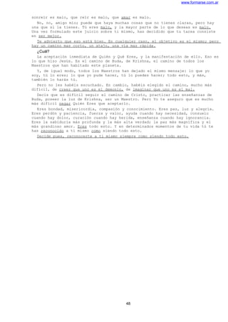 www.formarse.com.ar
sonreír es malo, que reír es malo, que amar es malo.
No, no, amigo mío; puede que haya muchas cosas que no tienes claras, pero hay
una que sí la tienes. Tú eres malo, y la mayor parte de lo que deseas es malo.
Una vez formulado este juicio sobre ti mismo, has decidido que tu tarea consiste
en ser mejor.
Te advierto que eso está bien. En cualquier caso, el objetivo es el mismo; pero
hay un camino mas corto, un atajo, una vía mas rápida.
¿Cuál?
La aceptación inmediata de Quién y Qué Eres, y la manifestación de ello. Eso es
lo que hizo Jesús. Es el camino de Buda, de Krishna, el camino de todos los
Maestros que han habitado este planeta.
Y, de igual modo, todos los Maestros han dejado el mismo mensaje: lo que yo
soy, tú lo eres; lo que yo pude hacer, tú lo puedes hacer; todo esto, y más,
también lo harás tú.
Pero no les habéis escuchado. En cambio, habéis elegido el camino, mucho más
difícil, de creer que uno es el demonio, de imaginar que uno es el mal.
Decís que es difícil seguir el camino de Cristo, practicar las enseñanzas de
Buda, poseer la luz de Krishna, ser un Maestro. Pero Yo te aseguro que es mucho
más difícil negar Quién Eres que aceptarlo.
Eres bondad, misericordia, compasión y conocimiento. Eres paz, luz y alegría.
Eres perdón y paciencia, fuerza y valor, ayuda cuando hay necesidad, consuelo
cuando hay dolor, curación cuando hay herida, enseñanza cuando hay ignorancia.
Eres la sabiduría más profunda y la más alta verdad; la paz más magnífica y el
más grandioso amor. Eres todo esto. Y en determinados momentos de tu vida tú te
has reconocido a ti mismo como siendo todo esto.
Decide pues, reconocerte a ti mismo siempre como siendo todo esto.
48
 