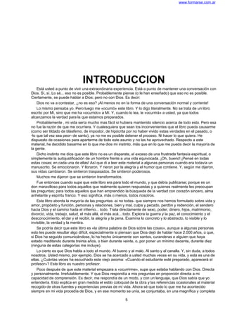 www.formarse.com.ar
INTRODUCCION
Está usted a punto de vivir una extraordinaria experiencia. Está a punto de mantener una conversación con
Dios. Sí, sí. Lo sé... eso no es posible. Probablemente piense (o le han enseñado) que eso no es posible.
Ciertamente, se puede hablar a Dios; pero no con Dios. Es decir:
Dios no va a contestar, ¿no es eso? ¡Al menos no en la forma de una conversación normal y corriente!
Lo mismo pensaba yo. Pero luego me «ocurrió» este libro. Y lo digo literalmente. No se trata de un libro
escrito por Mí, sino que me ha «ocurrido» a Mí. Y, cuando lo lea, le «ocurrirá» a usted, ya que todos
alcanzamos la verdad para la que estamos preparados.
Probablemente , mi vida sería mucho mas fácil si hubiera mantenido silencio acerca de todo esto. Pero esa
no fue la razón de que me ocurriera. Y cualesquiera que sean los inconvenientes que el libro pueda causarme
(como ser tildado de blasfemo, de impostor, de hipócrita por no haber vivido estas verdades en el pasado, o
-lo que tal vez sea peor- de santo), ya no me es posible detener el proceso. Ni hacer lo que quiera. He
dispuesto de ocasiones para apartarme de todo este asunto y no las he aprovechado. Respecto a este
material, he decidido basarme en lo que me dice mi instinto, más que en lo que me pueda decir la mayoría de
la gente.
Dicho instinto me dice que este libro no es un disparate, el exceso de una frustrada fantasía espiritual, o
simplemente la autojustificación de un hombre frente a una vida equivocada. ¡Oh, bueno! ¡Pensé en todas
estas cosas; en cada una de ellas! Así que di a leer este material a algunas personas cuando era todavía un
manuscrito. Se emocionaron. Y lloraron. Y rieron por la alegría y el humor que contiene. Y, según me dijeron,
sus vidas cambiaron. Se sintieron traspasados. Se sintieron poderosos.
Muchos me dijeron que se sintieron transformados.
Fue entonces cuando supe que este libro era para todo el mundo, y que debía publicarse; porque es un
don maravilloso para todos aquellos que realmente quieren respuestas y a quienes realmente les preocupan
las preguntas; para todos aquellos que han emprendido la búsqueda de la verdad con corazón sincero, alma
anhelante y espíritu franco. Y eso significa, más o menos, todos nosotros.
Este libro aborda la mayoría de las preguntas -si no todas- que siempre nos hemos formulado sobre vida y
amor, propósito y función, personas y relaciones, bien y mal, culpa y pecado, perdón y redención, el sendero
hacia Dios y el camino hada el infierno... todo. Trata directamente de sexo, poder, dinero, hijos, matrimonio,
divorcio, vida, trabajo, salud, el más allá, el más acá... todo. Explora la guerra y la paz, el conocimiento y el
desconocimiento, el dar y el recibir, la alegría y la pena. Examina lo concreto y lo abstracto, lo visible y lo
invisible, la verdad y la mentira.
Se podría decir que este libro es «la última palabra de Dios sobre las cosas», aunque a algunas personas
esto les puede resultar algo difícil, especialmente si piensan que Dios dejó de hablar hace 2.000 años, o que,
si Dios ha seguido comunicándose, lo ha hecho únicamente con santos, curanderas o alguien que haya
estado meditando durante treinta años, o bien durante veinte, o, por poner un mínimo decente, durante diez
(ninguna de estas categorías me incluye).
Lo cierto es que Dios habla a todo el mundo. Al bueno y al malo. Al santo y al canalla. Y, sin duda, a todos
nosotros. Usted mismo, por ejemplo. Dios se ha acercado a usted muchas veces en su vida, y esta es una de
ellas. ¿Cuántas veces ha escuchado este viejo axioma: «Cuando el estudiante esté preparado, aparecerá el
profesor»? Este libro es nuestro profesor.
Poco después de que este material empezara a «ocurrirme», supe que estaba hablando con Dios. Directa
y personalmente. Irrefutablemente. Y que Dios respondía a mis preguntas en proporción directa a mi
capacidad de comprensión. Es decir, me respondía de un modo, y con un lenguaje, que Dios sabía que yo
entendería. Esto explica en gran medida el estilo coloquial de la obra y las referencias ocasionales al material
recogido de otras fuentes y experiencias previas de mi vida. Ahora sé que todo lo que me ha acontecido
siempre en mi vida procedía de Dios, y en ese momento se unía, se conjuntaba, en una magnífica y completa
5
 