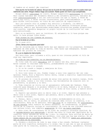 www.formarse.com.ar
el hambre en el mundo? ¿Me creerías?
Este asunto me ha traído de cabeza. Sé que ese es el punto de vista populista, pero no puedo creer que
realmente sea cierto. Ningún médico niega una curación. Nadie quiere ver morir a sus compatriotas.
Ningún médico individual es cierto. Ningún compatriota particular; es correcto.
Pero cuando hablamos del estamento médico y del estamento político, hablamos de
algo institucionalizado y son las instituciones las que lo hacen, a veces de
manera muy sutil, a veces incluso inconsciente, pero inevitablemente... ya que,
para dichas instituciones, se trata de una cuestión de supervivencia.
Así; por ponerte sólo un ejemplo muy sencillo y evidente, los médicos
occidentales rechazan la eficacia curativa de los médicos orientales porque
aceptarla, admitir que determinadas modalidades alternativas pueden proporcionar
una curación, supondría desgarrar el propio tejido de la institución tal como
está estructurado.
Esto no es malévolo, pero es insidioso. El estamento no lo hace porque sea
malo; lo hace porque tiene miedo.
Todo ataque es una llamada de socorro.
Eso lo he leído en un libro.
Yo lo puse allí.
¡Chico, tienes una respuesta para todo!
Eso me recuerda que no hemos hecho mas que empezar con tus preguntas. Estábamos
hablando de cómo poner tu vida en marcha. Cómo hacer que «despegue». Estaba
hablando del proceso de creación.
Sí, y yo no dejaba de interrumpirte.
Eso está bien, pero volvamos a ello, pues no nos interesa perder el hilo de
algo muy importante.
La vida es una creación, no un descubrimiento.
No vives cada día para descubrir qué te espera ese día, sino para crearlo.
Estás creando tu realidad cada minuto, probablemente sin saberlo.
He aquí el cómo y el porqué:
1. Yo os he creado a imagen y semejanza de Dios.
2. Dios es el creador.
3. Sois tres seres en uno. Puedes llamar a esos tres aspectos del ser como
quieras: Padre, Hijo y Espíritu Santo; mente, cuerpo y espíritu; superconsciente,
consciente y subconsciente.
4. El proceso de creación procede de estas tres partes de vuestro cuerpo. Dicho
de otro modo, creáis a los tres niveles. Las herramientas de creación son: el
pensamiento, la palabra y la obra.
5. Toda creación se inicia con el pensamiento («Procede del Padre»). Toda
creación pasa después a la palabra («Pedid y se os dará, hablad y se os hará»).
Toda creación se completa en la obra (« Y el verbo se hizo carne, y habitó entre
nosotros»).
6. Aquello que pensáis pero no decís crea a un nivel. Aquello que pensáis y
decís crea a otro nivel. Aquello que pensáis, decís y hacéis se hace manifiesto
en vuestra realidad.
7. Pensar, decir y hacer algo, si no creéis verdaderamente en ello, es
imposible. Por lo tanto, el proceso de creación debe incluir la creencia, o el
conocimiento. Éste es fe absoluta. Está mas allá de la esperanza. Es conocimiento
de una certeza («Por vuestra fe seréis sanados»). En consecuencia, la parte
activa de la creación incluye el conocimiento. Se trata de una claridad esencial
una certeza total, una completa aceptación de algo en tanto realidad.
8. Este nivel de conocimiento es un nivel de intensa e increíble gratitud. Es
un agradecimiento por adelantado y quizás sea ésta la clave más importante de la
creación: estar agradecido antes de, y por, la creación. Esta actitud de darla ya
por hecha no es algo que haya que perdonar, sino algo que hay que alentar. Es un
signo seguro de la cualidad de Maestro. Todos los Maestros saben por adelantado
que la obra se ha realizado.
9. Celebra y disfruta de todo lo que creas y has creado. Rechazar cualquier
parte de ello significa rechazarte a ti mismo. Sea lo que sea lo que se presente
como parte de tu creación, poséelo, reivindícalo, bendícelo, agradécelo. Procura
50
 