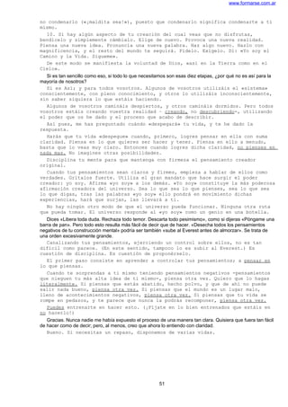 www.formarse.com.ar
no condenarlo («¡maldita sea!»), puesto que condenarlo significa condenarte a ti
mismo.
10. Si hay algún aspecto de tu creación del cual veas que no disfrutas,
bendícelo y simplemente cámbialo. Elige de nuevo. Provoca una nueva realidad.
Piensa una nueva idea. Pronuncia una nueva palabra. Haz algo nuevo. Hazlo con
magnificencia, y el resto del mundo te seguirá. Pídelo. Exígelo. Di: «Yo soy el
Camino y la Vida. Sígueme».
De este modo se manifiesta la voluntad de Dios, «así en la Tierra como en el
Cielo».
Si es tan sencillo como eso, si todo lo que necesitamos son esas diez etapas, ¿por qué no es así para la
mayoría de nosotros?
Sí es Así; y para todos vosotros. Algunos de vosotros utilizáis el «sistema»
conscientemente, con pleno conocimiento, y otros lo utilizáis inconscientemente,
sin saber siquiera lo que estáis haciendo.
Algunos de vosotros camináis despiertos, y otros camináis dormidos. Pero todos
vosotros estáis creando vuestra realidad – creando, no descubriendo-, utilizando
el poder que os he dado y el proceso que acabo de describir.
Así pues, me has preguntado cuándo «despegará» tu vida, y te he dado la
respuesta.
Harás que tu vida «despegue» cuando, primero, logres pensar en ella con suma
claridad. Piensa en lo que quieres ser hacer y tener. Piensa en ello a menudo,
basta que lo veas muy claro. Entonces cuando logres dicha claridad, no pienses en
nada mas. No imagines otras posibilidades.
Disciplina tu mente para que mantenga con firmeza el pensamiento creador
original.
Cuando tus pensamientos sean claros y firmes, empieza a hablar de ellos como
verdades. Grítalos fuerte. Utiliza el gran mandato que hace surgir el poder
creador: yo soy. Afirma «yo soy» a los demás. «Yo soy» constituye la más poderosa
afirmación creadora del universo. Sea lo que sea lo que pienses, sea lo que sea
lo que digas, tras las palabras «yo soy» ello pondrá en movimiento dichas
experiencias, hará que surjan, las llevará a ti.
No hay ningún otro modo de que el universo pueda funcionar. Ninguna otra ruta
que pueda tomar. El universo responde al «yo soy» como un genio en una botella.
Dices «Libera toda duda. Rechaza todo temor. Descarta todo pesimismo», como si dijeras «Póngame una
barra de pan». Pero todo esto resulta más fácil de decir que de hacer. «Desecha todos los pensamientos
negativos de tu construcción mental» podría ser también «sube al Everest antes de almorzar». Se trata de
una orden excesivamente grande.
Canalizando tus pensamientos, ejerciendo un control sobre ellos, no es tan
difícil como parece. (En este sentido, tampoco lo es subir al Everest.) Es
cuestión de disciplina. Es cuestión de proponérselo.
El primer paso consiste en aprender a controlar tus pensamientos; a pensar en
lo que piensas.
Cuando te sorprendas a ti mismo teniendo pensamientos negativos -pensamientos
que nieguen tu más alta idea de ti mismo-, piensa otra vez. Quiero que lo hagas
literalmente. Si piensas que estás abatido, hecho polvo, y que de ahí no puede
salir nada bueno, piensa otra vez. Si piensas que el mundo es un lugar malo,
lleno de acontecimientos negativos, piensa otra vez. Si piensas que tu vida se
rompe en pedazos, y te parece que nunca la podrás recomponer, piensa otra vez.
Puedes entrenarte en hacer esto. (¡Fíjate en lo bien entrenados que estáis en
no hacerlo!)
Gracias. Nunca nadie me había expuesto el proceso de una manera tan clara. Quisiera que fuera tan fácil
de hacer como de decir; pero, al menos, creo que ahora lo entiendo con claridad.
Bueno. Si necesitas un repaso, disponemos de varias vidas.
51
 