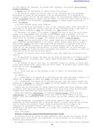 www.formarse.com.ar
un niño aparta los juguetes. No porque sean indignas, sino porque se te habrán
quedado pequeñas.
Y sabrás que has emprendido el camino hacia Dios porque:
2. No usarás el nombre de Dios en vano. Ni me invocarás para frivolidades.
Entenderás el poder de las palabras y de los pensamientos, y no pensarás en
invocar el nombre de Dios de una manera impía. No utilizarás Mi nombre en vano
porque no podrás hacerlo, puesto que Mi nombre -el Gran «Yo Soy»- nunca se usa en
vano (es decir, sin resultado), ni puede usarse. Y cuando hayas encontrado a
Dios, lo sabrás.
Y te daré también estas otras señales:
3. Te acordarás de reservarme un día, al que llamarás santo. Esto, para que lo
que hagas no se quede en ilusión, sino que te haga recordar quién y qué eres. Y,
luego, pronto llamarás a cada día Domingo, y a cada momento santo.
4. Honrarás a tu padre y a tu madre; y sabrás que eres el Hijo de Dios cuando
honres a tu Padre/Madre Dios en todo lo que digas, hagas o pienses. Y en la
medida en que honres a tu Padre/Madre Dios, y a tu padre y tu madre en la Tierra
(pues ellos te han dado la vida), así también honrarás a todo el mundo.
5. Sabrás que has encontrado a Dios cuando sepas que no asesinarás (es decir,
que no matarás deliberadamente y sin causa), pues, aunque sepas que en ningún
caso puedes acabar con otra vida (toda vida es eterna), no querrás poner fin a
ninguna encarnación concreta, ni cambiar ninguna energía vital de una forma a
otra, sin la más sagrada justificación. Tu nuevo respeto por la vida hará que
respetes todas las formas de vida -incluyendo las plantas y animales-, y sólo las
alterarás si es en aras de un bien mayor.
Y también te enviaré estas otras señales, para que sepas que te hallas en el
camino:
6. No mancharás la pureza del amor con la falta de honradez y el engaño, puesto
eso es adulterio. Te prometo que, cuando hayas encontrado a Dios, no cometerás
adulterio.
7. No tomarás lo que no sea tuyo, ni cometerás fraude ni estafa, ni harás daño
a otro para poseer algo, puesto que eso sería robar. Te prometo que, cuando hayas
encontrado a Dios, no robarás.
Ni tampoco...
8 ... dirás algo que no sea verdad; y, por lo tanto, no levantarás falso
testimonio.
Ni tampoco...
9 ... codiciarás a la esposa de tu prójimo; ya que, ¿por qué ibas a querer a la
esposa de tu prójimo si sabes que todas las demás son tus «esposas»?
10 ...codiciarás los bienes de tu prójimo; ya que, ¿por qué ibas a querer los
bienes de tu prójimo si sabes que todos los bienes pueden ser tuyos, y que todos
los bienes pertenecen al mundo?
Sabrás que has encontrado el camino hada Dios cuando veas estas señales, pues
te prometo que nadie que realmente busque a Dios hará estas cosas durante mucho
tiempo; será imposible que continuara realizando estas conductas.
Estas son vuestras libertades, no vuestras restricciones; estos son mis
compromisos, no mis mandamientos; puesto que Dios no manda sobre lo que ha
creado, sino que simplemente dice a sus hijos: así es como sabréis que llegáis a
casa.
Moisés preguntaba sinceramente: «¿Cómo puedo saberlo? Dame una señal».
Formulaba la misma pregunta que tú planteas ahora. La misma cuestión que plantea
todo el mundo, en cualquier lugar, desde el principio de los tiempos. Mi
respuesta es igualmente eterna. Pero nunca ha sido, ni nunca será, un
mandamiento. ¿A quién iba a mandar? ¿Y a quién iba a castigar si mis mandamientos
no se cumplían?
Sólo a Mi mismo.
Entonces, no tengo que cumplir los Diez Mandamientos para ir al cielo...
No existe ese «ir al cielo» ni nada semejante. Sólo existe una certeza de que
ya estás allí. Sólo existe una aceptación, un conocimiento; no un trabajo o un
esfuerzo para merecerlo.
No puedes ir a un sitio si ya estás en él. Para hacerlo, tendrías que abandonar
53
 