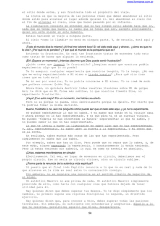 www.formarse.com.ar
el sitio donde estás, y eso frustraría todo el propósito del viaje.
La ironía es que la mayoría de las personas creen que deben abandonar el sitio
donde están para alcanzar el lugar adonde quieren ir. Así abandonan el cielo con
el fin de alcanzar el cielo, cosa que hacen pasando por el infierno.
La iluminación consiste en entender que no hay ningún sitio adonde haya que ir,
nada que se tenga que hacer, ni nadie que se tenga que ser, excepto precisamente
quien uno está siendo en este momento.
Estáis haciendo un viaje a ninguna parte.
El cielo -como lo llamáis- no está en ninguna parte. Y, de estarlo, está aquí y
ahora.
¡Todo el mundo dice lo mismo! ¡Al final me volveré loco! Si «el cielo está aquí y ahora», ¿cómo es que no
lo veo? ¿Por qué no lo percibo? ¿Y por qué el mundo es la porquería que es?
Entiendo tu frustración. Es casi tan frustrante tratar de entender todo esto
como tratar de hacer que alguien lo entienda.
¡Eh! ¡Espera un momento! ¿Intentas decirme que Dios puede sentir frustración?
¿Quién crees que inventó la frustración? ¿Imaginas acaso que vosotros podéis
experimentar algo que Yo no pueda?
Te lo aseguro: cualquier experiencia que vosotros tengáis, Yo la tengo. ¿No ves
que me estoy experimentando a Mi mismo a través vuestro? ¿Para qué otra cosa
crees que es todo esto?
De no ser por vosotros, Yo no podría conocerme a Mí mismo. Yo os creé de modo
que pudiera conocer Quién Soy.
Ahora bien, no quisiera destruir todas vuestras ilusiones sobre Mí de golpe;
Así; te diré que en Mi forma más sublime, lo que vosotros llamáis Dios, no
experimento frustración.
¡Vaya! ¡Eso está mejor! Por un momento, me habías asustado.
Pero no es porque no pueda, sino sencillamente porque no quiero. Por cierto que
tú podrías tomar la misma decisión.
Bueno, frustrado o no, aún me pregunto cómo puede ser que el cielo esté aquí, y yo no lo experimente.
No puedes experimentar lo que no sabes. Y no sabes que estás en el «cielo» aquí
y ahora porque no lo has experimentado. Y es que para ti es un círculo vicioso.
No puedes -todavía no has encontrado la manera- experimentar lo que no sabes, y
no puedes saber lo que no has experimentado.
Lo que te invita a hacer la iluminación es saber algo que no has experimentado
y, así, experimentarlo. El saber abre la puerta a la experiencia, y tú crees que
es al revés.
En realidad, sabes muchas más cosas de las que has experimentado. Pero
simplemente no sabes que las sabes.
Por ejemplo, sabes que hay un Dios. Pero puede que no sepas que lo sabes, y, de
este modo, sigues esperando la experiencia. Y constantemente la estás teniendo.
Pero la estás teniendo sin saberlo, lo cual es como no tenerla en absoluto.
¡Chico, estamos moviéndonos en círculo!
Efectivamente. Tal vez, en lugar de movernos en circulo, deberíamos ser el
propio círculo. Ese no sería un circulo vicioso, sino un círculo sublime.
¿Forma parte la renuncia de la auténtica vida espiritual?
Sí puesto que al final todo Espíritu renuncia a lo que no es real y nada de lo
que alcanzas en la vida es real salvo tu conversación conmigo.
Sin embargo, no se requiere una renuncia en el sentido clásico de negación de
sí mismo.
Un auténtico Maestro no «se priva» de nada. Un auténtico Maestro simplemente
prescinde de ello, como haría con cualquier cosa que hubiera dejado de tener
utilidad para él.
Hay quienes dicen que debes superar tus deseos. Yo te digo simplemente que los
cambies. Lo primero supone una rigurosa disciplina; lo segundo, un divertido
ejercicio.
Hay quienes dicen que, para conocer a Dios, debes superar todas las pasiones
terrenales. Sin embargo, es suficiente con entenderlas y aceptarlas. Aquello a lo
que te resistas, persistirá; aquello que mires, desaparecerá.
54
 