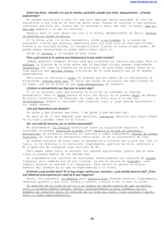www.formarse.com.ar
Antes has dicho: «Aquello a lo que te resistas, persistirá; aquello que mires, desaparecerá». ¿Puedes
explicármelo?
No puedes resistirte a algo sin que ello implique darle realidad. El acto de
resistirse a una cosa es el acto de darle vida. Cuando te resistes a una energía,
reconoces que está ahí. Cuanto más te resistas a algo, más real lo harás, sea lo
que sea aquello a lo que te resistas.
Aquello ante lo cual abras los ojos y lo mires, desaparecerá; es decir, dejará
de mostrar su forma ilusoria.
Si tú miras algo -lo miras realmente-, verás a su través; y, a través de
cualquier ilusión que muestre, aparecerá ante tus ojos sólo su realidad última.
Frente a la realidad última, tu insignificante ilusión no tiene ningún poder. No
puede seguir manteniendo su poder debilitador sobre ti.
Verás su verdad, y la verdad te hará libre.
Pero ¿qué ocurre si no quieres que desaparezca lo que estás mirando?
¡Debes quererlo siempre! No hay nada que conservar en vuestra realidad. Pero si
escoges la ilusión de tu vida antes que la realidad última, puedes simplemente
recrearla, tal como la creaste en un principio. De este modo, puedes tener en tu
vida aquello que decidas tener, y eliminar de tu vida aquello que ya no desees
experimentar.
Pero nunca te resistas a nada. Si piensas que por medio de tu resistencia la
eliminarás, piensa otra vez. Lo único que harás es colocarla con más firmeza en
su lugar. ¿No te he dicho ya que todo pensamiento es creador?
¿Incluso un pensamiento que diga que no quiero algo?
Si no lo quieres, ¿por qué piensas en ello? No le concedas un segundo
pensamiento. Pero si debes pensar en ello -es decir, si no puedes dejar de pensar
en ello-, entonces no te resistas. En lugar de ello, mira a lo que sea
directamente, acepta su realidad como creación tuya, y luego decide mantenerlo o
no, según desees.
¿De qué dependería esa decisión?
De Quién y Qué piensas que Eres. Y de Quién y Qué decides Ser.
De esto es de lo que depende toda decisión, cualquier decisión que hayas tomado
en tu vida y puedas tomar en el futuro.
Así, una vida de renuncia ¿es un camino equivocado?
No exactamente. El término «renuncia» tiene un significado equívoco. En
realidad, no puedes renunciar a nada, pues aquello a lo que te resistes,
persistirá. La auténtica renuncia no renuncia a nada; simplemente escoge de forma
distinta. Se trata de un movimiento hacia algo, no de un alejamiento de algo.
No puedes alejarte de algo, pues te perseguirá y volverá una y otra vez. Por lo
tanto, no te resistas a la tentación; simplemente, apártate de ella. Acércate a
Mí y apártate de cualquier cosa distinta de Mi.
Pero debes saber esto: no existen los caminos equivocados, puesto que en este
viaje no puedes «dejar de ir» adonde vas.
Es simplemente una cuestión de velocidad, sencillamente una cuestión de cuándo
llegarás; pero también eso es una ilusión, ya que no existe el «cuándo», como
tampoco existen el «antes» o el «después». Sólo existe el ahora; un eterno
momento del siempre en el que te experimentas a ti mismo.
Entonces ¿qué sentido tiene? Si no hay ningún camino que «recorrer», ¿qué sentido tiene la vida? ¿Para
qué debemos preocupamos por nada de lo que hagamos?
Bueno. Por supuesto, no debéis; pero haríais bien estando atentos. Simplemente,
observad quiénes y qué sois, hacéis y tenéis, y mirad a ver si eso os sirve.
El sentido de la vida no es ir a un lugar; es darse cuenta de que ya estáis
allí, y siempre habéis estado. Estás, constantemente y para siempre, en el
momento de creación pura. El sentido de la vida es, pues, crear quienes y quién
sois, y luego experimentarlo.
56
 