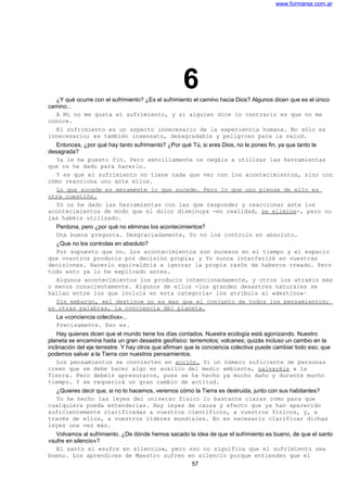 www.formarse.com.ar
6¿Y qué ocurre con el sufrimiento? ¿Es el sufrimiento el camino hacia Dios? Algunos dicen que es el único
camino...
A Mí no me gusta el sufrimiento, y si alguien dice lo contrario es que no me
conoce.
El sufrimiento es un aspecto innecesario de la experiencia humana. No sólo es
innecesario; es también insensato, desagradable y peligroso para la salud.
Entonces, ¿por qué hay tanto sufrimiento? ¿Por qué Tú, si eres Dios, no le pones fin, ya que tanto te
desagrada?
Ya le he puesto fin. Pero sencillamente os negáis a utilizar las herramientas
que os he dado para hacerlo.
Y es que el sufrimiento no tiene nada que ver con los acontecimientos, sino con
cómo reacciona uno ante ellos.
Lo que sucede es meramente lo que sucede. Pero lo que uno piense de ello es
otra cuestión.
Yo os he dado las herramientas con las que responder y reaccionar ante los
acontecimientos de modo que el dolor disminuya -en realidad, se elimine-, pero no
las habéis utilizado.
Perdona, pero ¿por qué no eliminas los acontecimientos?
Una buena pregunta. Desgraciadamente, Yo no los controlo en absoluto.
¿Que no los controlas en absoluto?
Por supuesto que no. Los acontecimientos son sucesos en el tiempo y el espacio
que vosotros producís por decisión propia; y Yo nunca interferiré en vuestras
decisiones. Hacerlo equivaldría a ignorar la propia razón de haberos creado. Pero
todo esto ya lo he explicado antes.
Algunos acontecimientos los producís intencionadamente, y otros los atraéis más
o menos conscientemente. Algunos de ellos -los grandes desastres naturales se
hallan entre los que incluís en esta categoría- los atribuís al «destino»·
Sin embargo, «el destino» no es mas que el conjunto de todos los pensamientos;
en otras palabras, la conciencia del planeta.
La «conciencia colectiva»...
Precisamente. Eso es.
Hay quienes dicen que el mundo tiene los días contados. Nuestra ecología está agonizando. Nuestro
planeta se encamina hada un gran desastre geofísico: terremotos; volcanes; quizás incluso un cambio en la
inclinación del eje terrestre. Y hay otros que afirman que la conciencia colectiva puede cambiar todo eso; que
podemos salvar a la Tierra con nuestros pensamientos.
Los pensamientos se convierten en acción. Si un número suficiente de personas
creen que se debe hacer algo en auxilio del medio ambiente, salvaréis a la
Tierra. Pero debéis apresuraros, pues se ha hecho ya mucho daño y durante mucho
tiempo. Y se requerirá un gran cambio de actitud.
¿Quieres decir que, si no lo hacemos, veremos cómo la Tierra es destruida, junto con sus habitantes?
Yo he hecho las leyes del universo físico lo bastante claras como para que
cualquiera pueda entenderlas. Hay leyes de causa y efecto que ya han aparecido
suficientemente clarificadas a vuestros científicos, a vuestros físicos, y, a
través de ellos, a vuestros líderes mundiales. No es necesario clarificar dichas
leyes una vez más.
Volvamos al sufrimiento. ¿De dónde hemos sacado la idea de que el sufrimiento es bueno, de que el santo
«sufre en silencio»?
El santo sí «sufre en silencio», pero eso no significa que el sufrimiento sea
bueno. Los aprendices de Maestro sufren en silencio porque entienden que el
57
 
