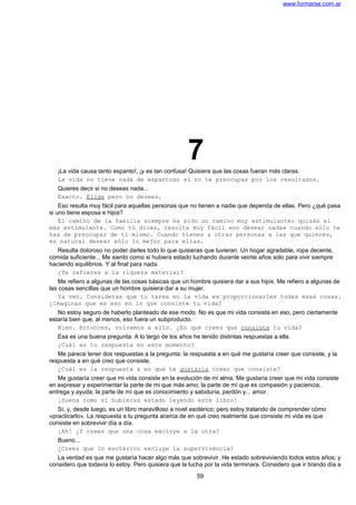 www.formarse.com.ar
7¡La vida causa tanto espanto!, ¡y es tan confusa! Quisiera que las cosas fueran más claras.
La vida no tiene nada de espantoso si no te preocupas por los resultados.
Quieres decir si no deseas nada...
Exacto. Elige pero no desees.
Eso resulta muy fácil para aquellas personas que no tienen a nadie que dependa de ellas. Pero ¿qué pasa
si uno tiene esposa e hijos?
El camino de la familia siempre ha sido un camino muy estimulante; quizás el
más estimulante. Como tú dices, resulta muy fácil «no desear nada» cuando sólo te
has de preocupar de ti mismo. Cuando tienes a otras personas a las que quieres,
es natural desear sólo lo mejor para ellas.
Resulta doloroso no poder darles todo lo que quisieras que tuvieran. Un hogar agradable, ropa decente,
comida suficiente... Me siento como si hubiera estado luchando durante veinte años sólo para vivir siempre
haciendo equilibrios. Y al final para nada.
¿Te refieres a la riqueza material?
Me refiero a algunas de las cosas básicas que un hombre quisiera dar a sus hijos. Me refiero a algunas de
las cosas sencillas que un hombre quisiera dar a su mujer.
Ya veo. Consideras que tu tarea en la vida es proporcionarles todas esas cosas.
¿Imaginas que es eso en lo que consiste tu vida?
No estoy seguro de haberlo planteado de ese modo. No es que mi vida consista en eso, pero ciertamente
estaría bien que, al menos, eso fuera un subproducto.
Bien. Entonces, volvamos a ello. ¿En qué crees que consiste tu vida?
Esa es una buena pregunta. A lo largo de los años he tenido distintas respuestas a ella.
¿Cuál es tu respuesta en este momento?
Me parece tener dos respuestas a la pregunta: la respuesta a en qué me gustaría creer que consiste, y la
respuesta a en qué creo que consiste.
¿Cuál es la respuesta a en qué te gustaría creer que consiste?
Me gustaría creer que mi vida consiste en la evolución de mi alma. Me gustaría creer que mi vida consiste
en expresar y experimentar la parte de mi que más amo; la parte de mí que es compasión y paciencia,
entrega y ayuda; la parte de mí que es conocimiento y sabiduría, perdón y... amor.
¡Suena como si hubieras estado leyendo este libro!
Sí, y, desde luego, es un libro maravilloso a nivel esotérico; pero estoy tratando de comprender cómo
«practicarlo». La respuesta a tu pregunta acerca de en qué creo realmente que consiste mi vida es que
consiste en sobrevivir día a día.
¡Ah! ¿Y crees que una cosa excluye a la otra?
Bueno...
¿Crees que lo esotérico excluye la supervivencia?
La verdad es que me gustaría hacer algo más que sobrevivir. He estado sobreviviendo todos estos años; y
considero que todavía lo estoy. Pero quisiera que la lucha por la vida terminara. Considero que ir tirando día a
59
 