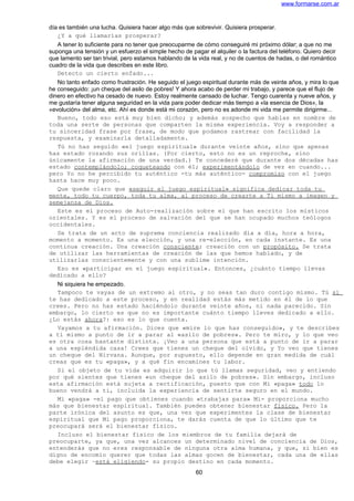 www.formarse.com.ar
día es también una lucha. Quisiera hacer algo más que sobrevivir. Quisiera prosperar.
¿Y a qué llamarías prosperar?
A tener lo suficiente para no tener que preocuparme de cómo conseguiré mi próximo dólar; a que no me
suponga una tensión y un esfuerzo el simple hecho de pagar el alquiler o la factura del teléfono. Quiero decir
que lamento ser tan trivial, pero estamos hablando de la vida real, y no de cuentos de hadas, o del romántico
cuadro de la vida que describes en este libro.
Detecto un cierto enfado...
No tanto enfado como frustración. He seguido el juego espiritual durante más de veinte años, y mira lo que
he conseguido: ¡un cheque del asilo de pobres! Y ahora acabo de perder mi trabajo, y parece que el flujo de
dinero en efectivo ha cesado de nuevo. Estoy realmente cansado de luchar. Tengo cuarenta y nueve años, y
me gustaría tener alguna seguridad en la vida para poder dedicar más tiempo a «la esencia de Dios», la
«evolución» del alma, etc. Ahí es donde está mi corazón, pero no es adonde mi vida me permite dirigirme...
Bueno, todo eso está muy bien dicho; y además sospecho que hablas en nombre de
toda una serte de personas que comparten la misma experiencia. Voy a responder a
tu sinceridad frase por frase, de modo que podamos rastrear con facilidad la
respuesta, y examinarla detalladamente.
Tú no has seguido «el juego espiritual» durante veinte años, sino que apenas
has estado rozando sus orillas. (Por cierto, esto no es un reproche, sino
únicamente la afirmación de una verdad.) Te concederé que durante dos décadas has
estado contemplándolo; coqueteando con él; experimentándolo de vez en cuando...
pero Yo no he percibido tu auténtico -tu más auténtico- compromiso con el juego
hasta hace muy poco.
Que quede claro que «seguir el juego espiritual» significa dedicar toda tu
mente, todo tu cuerpo, toda tu alma, al proceso de crearte a Ti mismo a imagen y
semejanza de Dios.
Este es el proceso de Auto-realización sobre el que han escrito los místicos
orientales. Y es el proceso de salvación del que se han ocupado muchos teólogos
occidentales.
Se trata de un acto de suprema conciencia realizado día a día, hora a hora,
momento a momento. Es una elección, y una re-elección, en cada instante. Es una
continua creación. Una creación consciente; creación con un propósito. Se trata
de utilizar las herramientas de creación de las que hemos hablado, y de
utilizarlas conscientemente y con una sublime intención.
Eso es «participar en el juego espiritual». Entonces, ¿cuánto tiempo llevas
dedicado a ello?
Ni siquiera he empezado.
Tampoco te vayas de un extremo al otro, y no seas tan duro contigo mismo. Tú sí
te has dedicado a este proceso, y en realidad estás más metido en él de lo que
crees. Pero no has estado haciéndolo durante veinte años, ni nada parecido. Sin
embargo, lo cierto es que no es importante cuánto tiempo lleves dedicado a ello.
¿Lo estás ahora?: eso es lo que cuenta.
Vayamos a tu afirmación. Dices que «mire lo que has conseguido», y te describes
a ti mismo a punto de ir a parar al «asilo de pobres». Pero te miro, y lo que veo
es otra cosa bastante distinta. ¡Veo a una persona que está a punto de ir a parar
a una espléndida casa! Crees que tienes un cheque del olvido, y Yo veo que tienes
un cheque del Nirvana. Aunque, por supuesto, ello depende en gran medida de cuál
creas que es tu «paga», y a qué fin encamines tu labor.
Si el objeto de tu vida es adquirir lo que tú llamas seguridad, veo y entiendo
por qué sientes que tienes «un cheque del asilo de pobres». Sin embargo, incluso
esta afirmación está sujeta a rectificación, puesto que con Mi «paga» todo lo
bueno vendrá a ti, incluida la experiencia de sentirte seguro en el mundo.
Mi «paga» -el pago que obtienes cuando «trabajas para» Mi- proporciona mucho
más que bienestar espiritual. También puedes obtener bienestar físico. Pero la
parte irónica del asunto es que, una vez que experimentes la clase de bienestar
espiritual que Mi pago proporciona, te darás cuenta de que lo último que te
preocupará será el bienestar físico.
Incluso el bienestar físico de los miembros de tu familia dejará de
preocuparte, ya que, una vez alcances un determinado nivel de conciencia de Dios,
entenderás que no eres responsable de ninguna otra alma humana, y que, si bien es
digno de encomio querer que todas las almas gocen de bienestar, cada una de ellas
debe elegir –está eligiendo- su propio destino en cada momento.
60
 