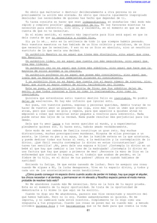 www.formarse.com.ar
Es obvio que maltratar o destruir deliberadamente a otra persona no es
precisamente la acción más elevada. Es obvio que resulta igualmente inapropiado
descuidar las necesidades de quienes has hecho que dependan de ti.
Tu tarea consiste en hacer que sean independientes; en enseñarles -del modo más
rápido y completo posible- cómo prescindir de ti. No les favoreces mientras te
necesiten para sobrevivir, sino sólo, y realmente, en el momento en que se den
cuenta de que no te necesitan.
En el mismo sentido, el momento más importante para Dios será aquel en que os
deis cuenta de que no necesitáis a ningún Dios.
Sí; ya lo sé... esto es la antítesis de todo lo que siempre habéis pensado.
Pero vuestros maestros os han hablado de un Dios colérico y envidioso, de un Dios
que necesita que le necesiten. Y eso no es un Dios en absoluto, sino un neurótico
sustituto de lo que sería una deidad.
Un auténtico Maestro no es aquel que tiene más discípulos, sino aquel que crea
más Maestros.
Un auténtico líder, no es aquel que cuenta con más seguidores, sino aquel que
crea más líderes.
Un auténtico rey no es aquel que tiene más súbditos, sino aquel que hace que la
mayoría de ellos accedan a la realeza.
Un auténtico profesor no es aquel que posee más conocimiento, sino aquel que
logra que la mayoría de sus semejantes alcancen el conocimiento.
Y un auténtico Dios no es Aquel que cuenta con el mayor número de siervos, sino
Aquel que sirve al mayor número de ellos, haciéndoles así Dioses.
Este es pues, el propósito y la gloria de Dios; que Sus súbditos dejen de
serlo, y que todos conozcan a Dios no como lo inalcanzable, sino como lo
inevitable.
Quisiera que entendieras esto: vuestro destino feliz es inevitable. No podéis
dejar de «salvaros». No hay más infierno que ignorar esto.
Así pues, con vuestros padres, esposas y personas queridas, debéis tratar de no
hacer de vuestro amor un pegamento que liga, sino más bien un imán que primero
atrae, pero que luego se gira y repele, para que aquellos a quienes atrae no
empiecen a creer que necesitan estar pegados a vosotros para sobrevivir. Nada
puede estar más lejos de la verdad. Nada puede resultar más perjudicial para los
demás.
Deja que tu amor lance a tus seres queridos al mundo, y a experimentar
plenamente quiénes son. Si haces esto, habrás amado verdaderamente.
Este modo de ser cabeza de familia constituye un gran reto. Hay muchas
distracciones, muchas preocupaciones mundanas. Ninguna de ellas preocupa a un
asceta. Le llevan su pan y su agua, le dan la humilde estera en la que acostarse,
y puede dedicar todas sus horas al rezo, a la meditación y la contemplación de lo
divino. ¡Qué fácil resulta contemplar lo divino en estas circunstancias! ¡Qué
tarea tan sencilla! ¡Ah, pero dale una esposa e hijos! ¡Contempla lo divino en un
bebé al que hay que cambiar a las tres de la madrugada! ¡Contempla lo divino en
una factura que hay que pagar a primeros de mes! ¡Reconoce la mano de Dios en la
enfermedad que contrae tu esposa, en el trabajo que acabas de perder, en la
fiebre de tu hijo, en el dolor de tus padres! ¡Ahora es cuando hablamos de
santidad!
Entiendo tu fatiga. Sé que estás cansado de luchar. Pero te aseguro una cosa;
cuando Me sigues a Mí, la lucha desaparece. Vive en tu espacio divino, y todos y
cada uno de los acontecimientos serán bendiciones.
¿Cómo puedo conseguir mi espacio divino cuando acabo de perder mi trabajo, hay que pagar el alquiler,
los chicos necesitan ir al dentista, y permanecer en mi elevado y filosófico espacio parece el modo menos
probable de resolver todo esto?
No Me abandones cuando más Me necesitas. Esta es la hora de tu mayor prueba.
Este es el momento de tu mayor oportunidad. Se trata de la oportunidad de
demostrarte a ti mismo lo que aquí se ha escrito.
Cuando te digo «no Me abandones», parezco ese Dios necesitado y neurótico del
que hemos hablado. Pero no lo soy. Puedes «abandonarme» si quieres. No me
importa, y no cambiará nada entre nosotros. Simplemente te lo digo como una
respuesta a tus preguntas. Cuando las cosas se ponen mal es cuando más a menudo
olvidáis Quienes Sois y las herramientas que os he dado para que creéis la vida
61
 