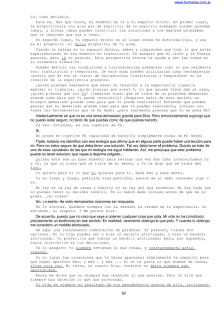 www.formarse.com.ar
tal como decidáis.
Este es, más que nunca, el momento de ir a tu espacio divino. En primer lugar,
te proporcionará una gran paz de espíritu; de un espíritu sosegado surgen grandes
ideas, y dichas ideas pueden constituir las soluciones a los mayores problemas
que te imagines que vas a tener.
En segundo lugar, tu espacio divino es el lugar donde te Auto-realizas, y ese
es el propósito –el único propósito- de tu alma.
Cuando te hallas en tu espacio divino, sabes y comprendes que todo lo que estás
experimentando en ese momento es transitorio. Te aseguro que el cielo y la Tierra
pasarán, pero tú no pasarás. Esta perspectiva eterna te ayuda a ver las cosas en
su verdadera dimensión.
Puedes definir las condiciones y circunstancias presentes como lo que realmente
son: transitorias y temporales. De este modo puedes utilizarlas como herramientas
-puesto que de eso se trata: de herramientas transitorias y temporales- en la
creación de la experiencia presente.
¿Quién piensas realmente que eres? En relación a la experiencia llamarla
«perder el trabajo», ¿quién piensas que eres? Y, lo que quizás viene más al caso,
¿quién piensas que soy Yo? ¿Imaginas acaso que se trata de un problema demasiado
grande como para que Yo pueda resolverlo? ¿Requiere salir de este aprieto un
milagro demasiado grande como para que Yo pueda realizarlo? Entiendo que puedas
pensar que es demasiado grande como para que tú puedas realizarlo, incluso con
todas las herramientas que te he dado; ¿pero realmente piensas que lo es para Mi?
Intelectualmente sé que no es una tarea demasiado grande para Dios. Pero emocionalmente supongo que
no puedo estar seguro; no tanto de que puedas como de que quieras hacerlo.
Ya veo. Entonces, es una cuestión de fe.
Sí.
No pones en cuestión Mi capacidad de hacerlo; simplemente dudas de Mi deseo.
Fíjate, todavía me identifico con esa teología que afirma que en alguna parte puede haber una lección para
mí. Pero no estoy seguro de que deba tener una solución. Tal vez debo tener el problema. Quizás se trate de
una de esas «pruebas» de las que mi teología me sigue hablando. Así, me preocupa que este problema
pueda no tener solución; que vayas a dejarme colgado...
Quizás este sea un buen momento para revisar una vez más cómo interactuamos tú
y Yo, ya que tú crees que se trata de mi deseo, y Yo te digo que se trata del
tuyo.
Yo quiero para ti lo que tú quieras para ti. Nada más y nada menos.
Yo no llego y juzgo, petición tras petición, acerca de si debo conceder algo o
no.
Mi ley es la ley de causa y efecto; no la ley del «ya veremos». No hay nada que
no puedas tener si decides tenerlo. Te lo habré dado incluso antes de que me lo
pidas. ¿Lo crees?
No. Lo siento. He visto demasiadas oraciones sin respuesta.
No lo sientas. Quédate siempre con la verdad; la verdad de tu experiencia. Lo
entiendo. Lo respeto. Y Me parece bien.
De acuerdo, puesto que no creo que vaya a obtener cualquier cosa que pida. Mi vida no ha constituido
precisamente un testimonio en ese sentido. En realidad, raramente obtengo lo que pido. Y cuando lo obtengo,
me considero un maldito afortunado.
He aquí una interesante combinación de palabras. Al parecer, tienes dos
opciones. En tu vida puedes ser o bien un maldito afortunado, o bien un bendito
afortunado. Yo preferiría que fueras un bendito afortunado; pero, por supuesto,
nunca interferiré en tus decisiones.
Te lo aseguro: tú siempre obtienes lo que creas, y constantemente estás
creando.
Yo no juzgo las creaciones que tú haces aparecer; simplemente te capacito para
que hagas aparecer más, y más , y más ... Si no te gusta lo que acabas de crear,
elige otra vez. Mi tarea, en cuanto Dios, consiste en darte siempre esa
oportunidad.
Ahora me dices que no siempre has obtenido lo que querías. Pero te diré que
siempre has obtenido lo que has provocado.
Tu Vida es siempre el resultado de tus pensamientos acerca de ella. incluyendo
62
 