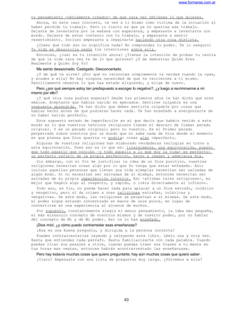 www.formarse.com.ar
tu pensamiento -obviamente creador- de que rara vez obtienes lo que quieres.
Ahora, en este caso concreto, te ves a ti mismo como víctima de la situación al
haber perdido tu trabajo. Pero lo cierto es que ya no querías ese trabajo.
Dejaste de levantarte por la mañana con esperanza, y empezaste a levantarte con
miedo. Dejaste de estar contento con tu trabajo, y empezaste a sentir
resentimiento. Incluso empezaste a imaginarte haciendo otra cosa distinta.
¿Crees que todo eso no significa nada? No comprendes tu poder. Te lo aseguro:
Tu vida se desarrolla según tus intenciones sobre ella.
Entonces, ¿cuál es tu intención ahora? ¿Tienes la intención de probar tu teoría
de que la vida rara vez te da lo que quieres? ¿O de demostrar Quién Eres
Realmente y Quién Soy Yo?
Me siento desazonado. Castigado. Desconcertado.
¿Y de qué te sirve? ¿Por qué no reconoces simplemente la verdad cuando la oyes,
y acudes a ella? No hay ninguna necesidad de que te recrimines a ti mismo.
Sencillamente observa lo que has estado eligiendo, y elige de nuevo.
Pero ¿por qué siempre estoy tan predispuesto a escoger lo negativo?, ¿y luego a recriminarme a mí
mismo por ello?
¿Y qué otra cosa podías esperar? Desde tus primeros años te han dicho que eres
«malo». Aceptaste que habías nacido en «pecado». Sentirse culpable es una
respuesta aprendida. Te han dicho que debes sentirte culpable por cosas que
habías hecho antes de que pudieras hacer nada. Te han enseñado a avergonzarte de
no haber nacido perfecto.
Este supuesto estado de imperfección en el que decís que habéis venido a este
mundo es lo que vuestros teóricos religiosos tienen el descaro de llamar pecado
original. Y es un pecado original; pero no vuestro. Es el Primer pecado
perpetrado sobre vosotros por un mundo que no sabe nada de Dios desde el momento
en que piensa que Dios querría -o podría- crear algo imperfecto.
Algunas de vuestras religiones han elaborado verdaderas teologías en torno a
esta equivocación. Pues eso es lo que es: literalmente, una equivocación, puesto
que todo aquello que concibo –y todo aquello a lo que doy la vida- es perfecto:
un perfecto reflejo de la propia perfección, hecho a imagen y semejanza mía.
Sin embargo, con el fin de justificar la idea de un Dios punitivo, vuestras
religiones necesitan crear algo por lo que Yo tenga que estar enfadado. Así;
incluso aquellas personas que llevan una vida ejemplar necesitan ser salvadas de
algún modo. Si no necesitan ser salvadas de sí mismas, entonces necesitan ser
salvadas de su propia imperfección interior. Así -afirman tales religiones-, es
mejor que hagáis algo al respecto, y rápido, o iréis directamente al infierno.
Todo eso, en fin, no puede hacer nada para aplacar a un Dios extraño, colérico
y vengativo, pero sí da origen a unas religiones extrañas, coléricas y
vengativas. De este modo, las religiones se perpetúan a sí mismas. De este modo,
el poder sigue estando concentrado en manos de unos pocos, en lugar de
convertirse en una experiencia al alcance de muchos.
Por supuesto, constantemente elegís el menor pensamiento, la idea más pequeña,
el más minúsculo concepto de vosotros mismos y de vuestro poder, por no hablar
del concepto de Mí y de Mí poder. Así os lo han enseñado.
¡Dios mío!, ¿y cómo puedo contrarrestar esas enseñanzas?
¡Esa es una buena pregunta, y dirigida a la persona correcta!
Puedes contrarrestarlas leyendo y releyendo este libro. Léelo una y otra vez.
Hasta que entiendas cada párrafo. Hasta familiarizarte con cada palabra. Cuando
puedas citar sus pasajes a otros, cuando puedas traer sus frases a tu mente en
tus horas mas negras, entonces habrás «contrarrestado las enseñanzas».
Pero hay todavía muchas cosas que quiero preguntarte; hay aún muchas cosas que quiero saber.
¡Claro! Empezaste con una lista de preguntas muy larga. ¿Volvemos a ella?
63
 