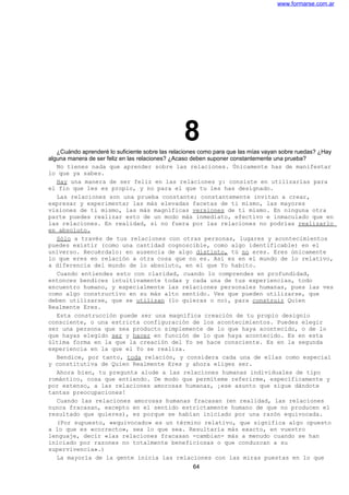 www.formarse.com.ar
8¿Cuándo aprenderé lo suficiente sobre las relaciones como para que las mías vayan sobre ruedas? ¿Hay
alguna manera de ser feliz en las relaciones? ¿Acaso deben suponer constantemente una prueba?
No tienes nada que aprender sobre las relaciones. Únicamente has de manifestar
lo que ya sabes.
Hay una manera de ser feliz en las relaciones y: consiste en utilizarlas para
el fin que les es propio, y no para el que tu les has designado.
Las relaciones son una prueba constante; constantemente invitan a crear,
expresar y experimentar las más elevadas facetas de ti mismo, las mayores
visiones de ti mismo, las más magníficas versiones de ti mismo. En ninguna otra
parte puedes realizar esto de un modo más inmediato, efectivo e inmaculado que en
las relaciones. En realidad, si no fuera por las relaciones no podrías realizarlo
en absoluto.
Sólo a través de tus relaciones con otras personas, lugares y acontecimientos
puedes existir (como una cantidad cognoscible, como algo identificable) en el
universo. Recuérdalo: en ausencia de algo distinto, tú no eres. Eres únicamente
lo que eres en relación a otra cosa que no es. Así es en el mundo de lo relativo,
a diferencia del mundo de lo absoluto, en el que Yo habito.
Cuando entiendes esto con claridad, cuando lo comprendes en profundidad,
entonces bendices intuitivamente todas y cada una de tus experiencias, todo
encuentro humano, y especialmente las relaciones personales humanas, pues las ves
como algo constructivo en su más alto sentido. Ves que pueden utilizarse, que
deben utilizarse, que se utilizan (lo quieras o no), para construir Quien
Realmente Eres.
Esta construcción puede ser una magnífica creación de tu propio designio
consciente, o una estricta configuración de los acontecimientos. Puedes elegir
ser una persona que sea producto simplemente de lo que haya acontecido, o de lo
que hayas elegido ser y hacer en función de lo que haya acontecido. Es en esta
última forma en la que la creación del Yo se hace consciente. Es en la segunda
experiencia en la que el Yo se realiza.
Bendice, por tanto, toda relación, y considera cada una de ellas como especial
y constitutiva de Quien Realmente Eres y ahora eliges ser.
Ahora bien, tu pregunta alude a las relaciones humanas individuales de tipo
romántico, cosa que entiendo. De modo que permíteme referirme, específicamente y
por extenso, a las relaciones amorosas humanas, ¡ese asunto que sigue dándote
tantas preocupaciones!
Cuando las relaciones amorosas humanas fracasan (en realidad, las relaciones
nunca fracasan, excepto en el sentido estrictamente humano de que no producen el
resultado que quieres), es porque se habían iniciado por una razón equivocada.
(Por supuesto, «equivocado» es un término relativo, que significa algo opuesto
a lo que es «correcto», sea lo que sea. Resultaría más exacto, en vuestro
lenguaje, decir «las relaciones fracasan -cambian- más a menudo cuando se han
iniciado por razones no totalmente beneficiosas o que conduzcan a su
supervivencia».)
La mayoría de la gente inicia las relaciones con las miras puestas en lo que
64
 