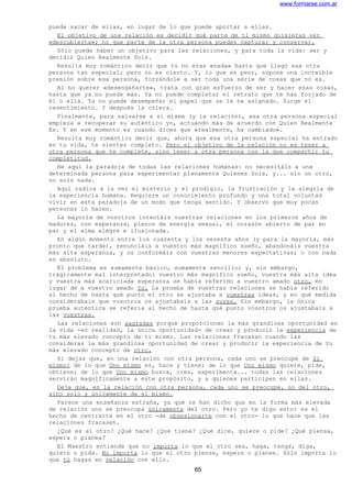www.formarse.com.ar
puede sacar de ellas, en lugar de lo que puede aportar a ellas.
El objetivo de una relación es decidir qué parte de ti mismo quisieras ver
«descubierta»; no que parte de la otra persona puedes capturar y conservar.
Sólo puede haber un objetivo para las relaciones, y para toda la vida: ser y
decidir Quien Realmente Sois.
Resulta muy romántico decir que tú no eras «nada» hasta que llegó esa otra
persona tan especial; pero no es cierto. Y, lo que es peor, supone una increíble
presión sobre esa persona, forzándole a ser toda una serie de cosas que no es.
Al no querer «desengañarte», trata con gran esfuerzo de ser y hacer esas cosas,
hasta que ya no puede más. Ya no puede completar el retrato que te has forjado de
él o ella. Ya no puede desempeñar el papel que se le ha asignado. Surge el
resentimiento. Y después la cólera.
Finalmente, para salvarse a sí misma (y la relación), esa otra persona especial
empieza a recuperar su auténtico yo, actuando más de acuerdo con Quien Realmente
Es. Y en ese momento es cuando dices que «realmente, ha cambiado».
Resulta muy romántico decir que, ahora que esa otra persona especial ha entrado
en tu vida, te sientes completo. Pero el objetivo de la relación no es tener a
otra persona que te complete, sino tener a otra persona con la que compartir tu
completitud.
He aquí la paradoja de todas las relaciones humanas: no necesitáis a una
determinada persona para experimentar plenamente Quiénes Sois, y... sin un otro,
no sois nada.
Aquí radica a la vez el misterio y el prodigio, la frustración y la alegría de
la experiencia humana. Requiere un conocimiento profundo y una total voluntad
vivir en esta paradoja de un modo que tenga sentido. Y observo que muy pocas
personas lo hacen.
La mayoría de vosotros intentáis vuestras relaciones en los primeros años de
madurez, con esperanza, plenos de energía sexual, el corazón abierto de par en
par y el alma alegre e ilusionada.
En algún momento entre los cuarenta y los sesenta años (y para la mayoría, más
pronto que tarde), renunciáis a vuestro más magnífico sueño, abandonáis vuestra
más alta esperanza, y os conformáis con vuestras menores expectativas; o con nada
en absoluto.
El problema es sumamente básico, sumamente sencillo; y, sin embargo,
trágicamente mal interpretado: vuestro más magnífico sueño, vuestra más alta idea
y vuestra más acariciada esperanza se había referido a vuestro amado otro, en
lugar de a vuestro amado Yo. La prueba de vuestras relaciones se había referido
al hecho de hasta qué punto el otro se ajustaba a vuestras ideas, y en qué medida
considerabais que vosotros os ajustabais a las suyas. Sin embargo, la única
prueba auténtica se refería al hecho de hasta qué punto vosotros os ajustabais a
las vuestras.
Las relaciones son sagradas porque proporcionan la más grandiosa oportunidad en
la vida -en realidad, la única oportunidad- de crear y producir la experiencia de
tu más elevado concepto de ti mismo. Las relaciones fracasan cuando las
consideras la más grandiosa oportunidad de crear y producir la experiencia de tu
más elevado concepto de otro.
Si dejas que, en una relación con otra persona, cada uno se preocupe de Sí
mismo: de lo que Uno mismo es, hace y tiene; de lo que Uno mismo quiere, pide,
obtiene; de lo que Uno mismo busca, crea, experimenta... todas las relaciones
servirán magníficamente a este propósito, y a quienes participen en ellas.
Deja que, en la relación con otra persona, cada uno se preocupe, no del otro,
sino solo y únicamente de sí mismo.
Parece una enseñanza extraña, ya que os han dicho que en la forma más elevada
de relación uno se preocupa únicamente del otro. Pero yo te digo esto: es el
hecho de centrarte en el otro -de obsesionarte con el otro- lo que hace que las
relaciones fracasen.
¿Qué es el otro? ¿Qué hace? ¿Qué tiene? ¿Qué dice, quiere o pide? ¿Qué piensa,
espera o planea?
El Maestro entiende que no importa lo que el otro sea, haga, tenga, diga,
quiera o pida. No importa lo que el otro piense, espere o planee. Sólo importa lo
que tú hagas en relación con ello.
65
 