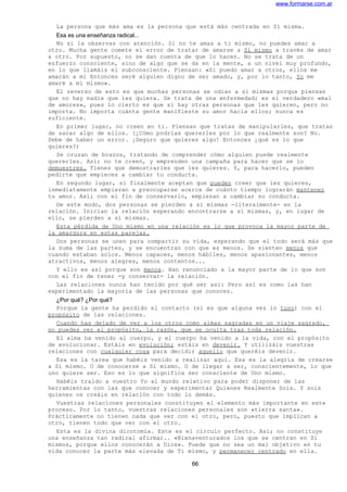 www.formarse.com.ar
La persona que más ama es la persona que está más centrada en Sí misma.
Esa es una enseñanza radical...
No si la observas con atención. Si no te amas a ti mismo, no puedes amar a
otro. Mucha gente comete el error de tratar de amarse a Sí mismo a través de amar
a otro. Por supuesto, no se dan cuenta de que lo hacen. No se trata de un
esfuerzo consciente, sino de algo que se da en la mente, a un nivel muy profundo,
en lo que llamáis el subconsciente. Piensan: «Si puedo amar a otros, ellos me
amarán a mi Entonces seré alguien digno de ser amado, y, por lo tanto, Yo me
amaré a mí mismo».
El reverso de esto es que muchas personas se odian a si mismas porque piensan
que no hay nadie que les quiera. Se trata de una enfermedad; es el verdadero «mal
de amores», pues lo cierto es que sí hay otras personas que les quieren, pero no
importa. No importa cuánta gente manifieste su amor hacia ellos; nunca es
suficiente.
En primer lugar, no creen en ti. Piensan que tratas de manipularles, que tratas
de sacar algo de ellos. (¿Cómo podrías quererles por lo que realmente son? No.
Debe de haber un error. ¡Seguro que quieres algo! Entonces ¿qué es lo que
quieres?)
Se cruzan de brazos, tratando de comprender cómo alguien puede realmente
quererles. Así; no te creen, y emprenden una campaña para hacer que se lo
demuestres. Tienes que demostrarles que les quieres. Y, para hacerlo, pueden
pedirte que empieces a cambiar tu conducta.
En segundo lugar, si finalmente aceptan que pueden creer que les quieres,
inmediatamente empiezan a preocuparse acerca de cuánto tiempo lograrán mantener
tu amor. Así; con el fin de conservarlo, empiezan a cambiar su conducta.
De este modo, dos personas se pierden a si mismas -literalmente- en la
relación. Inician la relación esperando encontrarse a sí mismas, y, en lugar de
ello, se pierden a sí mismas.
Esta pérdida de Uno mismo en una relación es lo que provoca la mayor parte de
la amargura en estas parejas.
Dos personas se unen para compartir su vida, esperando que el todo será más que
la suma de las partes, y se encuentran con que es menos. Se sienten menos que
cuando estaban solos. Menos capaces, menos hábiles, menos apasionantes, menos
atractivos, menos alegres, menos contentos...
Y ello es así porque son menos. Han renunciado a la mayor parte de lo que son
con el fin de tener -y conservar- la relación.
Las relaciones nunca han tenido por qué ser así: Pero así es como las han
experimentado la mayoría de las personas que conoces.
¿Por qué? ¿Por qué?
Porque la gente ha perdido el contacto (si es que alguna vez lo tuvo) con el
propósito de las relaciones.
Cuando has dejado de ver a los otros como almas sagradas en un viaje sagrado,
no puedes ver el propósito, la razón, que se oculta tras toda relación.
El alma ha venido al cuerpo, y el cuerpo ha venido a la vida, con el propósito
de evolucionar. Estáis en evolución; estáis en devenir. Y utilizáis vuestras
relaciones con cualquier cosa para decidir aquello que queréis devenir.
Esa es la tarea que habéis venido a realizar aquí. Esa es la alegría de crearse
a Sí mismo. O de conocerse a Sí mismo. O de llegar a ser, conscientemente, lo que
uno quiere ser. Eso es lo que significa ser consciente de Uno mismo.
Habéis traído a vuestro Yo al mundo relativo para poder disponer de las
herramientas con las que conocer y experimentar Quienes Realmente Sois. Y sois
quienes os creáis en relación con todo lo demás.
Vuestras relaciones personales constituyen el elemento más importante en este
proceso. Por lo tanto, vuestras relaciones personales son «tierra santa».
Prácticamente no tienen nada que ver con el otro, pero, puesto que implican a
otro, tienen todo que ver con el otro.
Esta es la divina dicotomía. Este es el círculo perfecto. Así; no constituye
una enseñanza tan radical afirmar.. «Bienaventurados los que se centran en Sí
mismos, porque ellos conocerán a Dios». Puede que no sea un mal objetivo en tu
vida conocer la parte más elevada de Ti mismo, y permanecer centrado en ella.
66
 