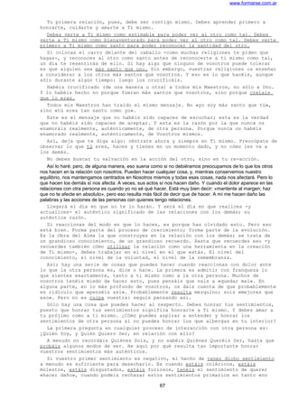 www.formarse.com.ar
Tu primera relación, pues, debe ser contigo mismo. Debes aprender primero a
honrarte, cuidarte y amarte a Ti mismo.
Debes verte a Ti mismo como estimable para poder ver al otro como tal. Debes
verte a Ti mismo como bienaventurado para poder ver al otro como tal. Debes verte
primero a Ti mismo como santo para poder reconocer la santidad del otro.
Si colocas el carro delante del caballo -como muchas religiones te piden que
hagas-, y reconoces al otro como santo antes de reconocerte a ti mismo como tal,
un día te resentirás de ello. Si hay algo que ninguno de vosotros puede tolerar
es que alguien sea más santo que uno. Sin embargo, vuestras religiones os enseñan
a considerar a los otros más santos que vosotros. Y eso es lo que hacéis, aunque
sólo durante algún tiempo: luego los crucificáis.
Habéis crucificado (de una manera u otra) a todos mis Maestros, no sólo a Uno.
Y lo habéis hecho no porque fueran más santos que vosotros, sino porque creíais
que lo eran.
Todos mis Maestros han traído el mismo mensaje. No «yo soy más santo que tú»,
sino «tú eres tan santo como yo».
Este es el mensaje que no habéis sido capaces de escuchar; esta es la verdad
que no habéis sido capaces de aceptar. Y esta es la razón por la que nunca os
enamoráis realmente, auténticamente, de otra persona. Porque nunca os habéis
enamorado realmente, auténticamente, de Vosotros mismos.
Así, deja que te diga algo: céntrate ahora y siempre en Ti mismo. Preocúpate de
observar lo que tú eres, haces y tienes en un momento dado, y no cómo les va a
los demás.
No debes buscar tu salvación en la acción del otro, sino en tu re-acción.
Así lo haré; pero, de alguna manera, eso suena como si no debiéramos preocupamos de lo que los otros
nos hacen en la relación con nosotros. Pueden hacer cualquier cosa, y, mientras conservemos nuestro
equilibrio, nos mantengamos centrados en Nosotros mismos y todas esas cosas, nada nos afectará. Pero lo
que hacen los demás sí nos afecta. A veces, sus actos sí nos hacen daño. Y cuando el dolor aparece en las
relaciones con otra persona es cuando yo no sé qué hacer. Está muy bien decir: «mantente al margen; haz
que no te afecte en absoluto», pero eso resulta más fácil de decir que de hacer. A mí me hacen daño las
palabras y las acciones de las personas con quienes tengo relaciones.
Llegará el día en que no te lo harán. Y será el día en que realices -y
actualices- el auténtico significado de las relaciones con los demás; su
auténtica razón.
Si reaccionas del modo en que lo haces, es porque has olvidado esto. Pero eso
está bien. Forma parte del proceso de crecimiento; forma parte de la evolución.
Es la Obra del Alma la que construyes en la relación con los demás; se trata de
un grandioso conocimiento, de un grandioso recuerdo. Hasta que recuerdes eso -y
recuerdes también cómo utilizar la relación como una herramienta en la creación
de Ti mismo-, debes trabajar en el nivel en el que estás. El nivel del
conocimiento, el nivel de la voluntad, el nivel de la remembranza.
Así; hay una serie de cosas que puedes hacer cuando reaccionas con dolor ante
lo que la otra persona es, dice o hace. La primera es admitir con franqueza lo
que sientes exactamente, tanto a ti mismo como a la otra persona. Muchos de
vosotros tenéis miedo de hacer esto, pues pensáis que vais a «quedar mal». En
alguna parte, en lo más profundo de vosotros, os dais cuenta de que probablemente
es ridículo que «penséis así». Probablemente resulta mezquino; sois «mejores que
eso». Pero no es culpa vuestra: seguís pensando así.
Sólo hay una cosa que puedes hacer al respecto. Debes honrar tus sentimientos,
puesto que honrar tus sentimientos significa honrarte a Ti mismo. Y debes amar a
tu prójimo como a ti mismo. ¿Cómo puedes aspirar a entender y honrar los
sentimientos de otra persona si no puedes honrar los que albergas en tu interior?
La primera pregunta en cualquier proceso de interacción con otra persona es:
¿Quién Soy, y Quién Quiero Ser, en relación con ello?
A menudo no recordáis Quiénes Sois, y no sabéis Quiénes Queréis Ser, hasta que
probáis algunos modos de ser. He aquí por qué resulta tan importante honrar
vuestros sentimientos más auténticos.
Si vuestro primer sentimiento es negativo, el hecho de tener dicho sentimiento
a menudo es suficiente para desecharlo. Es cuando estáis coléricos, estáis
molestos, estáis disgustados, estáis furiosos, tenéis el sentimiento de querer
«hacer daño», cuando podéis rechazar estos sentimientos primarios en tanto «no
67
 