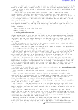www.formarse.com.ar
Durante siglos, os han enseñado que la acción basada en el amor se deriva de la
decisión de ser, hacer y tener cualquier cosa que produzca el mayor bien a otro.
Pero deja que te diga algo: la opción más elevada es la que te produce el mayor
bien a ti mismo.
Al igual que toda verdad espiritual profunda, esta afirmación se presta
inmediatamente a una mala interpretación. El misterio se aclara un poco en el
momento en que uno decide cuál es el mayor «bien» que puede hacerse a sí mismo. Y
cuando se ha tomado la opción absolutamente más elevada, el misterio desaparece,
el círculo se completa, y el mayor bien para uno mismo se convierte en el mayor
bien para el otro.
Puede que se necesiten varias vidas para entender esto, e incluso varias más
para ponerlo en práctica, ya que esta verdad gira en torno a otra aún mayor: lo
que te haces a ti mismo, se lo haces al otro; lo que le haces al otro, te lo
haces a Ti mismo.
Y ello, porque tú y el otro sois uno.
Y ello, porque...
... no hay nada más que tú.
Todos los Maestros que han transitado por vuestro planeta lo han enseñado («En
verdad, en verdad, os digo que lo que hacéis a uno de mis hermanos más pequeños,
me lo hacéis a Mí»). Sin embargo, para la mayoría de las personas se ha quedado
simplemente en una gran verdad esotérica con escasa aplicación práctica. En
realidad se trata de la verdad «esotérica» con mayor aplicación práctica de todos
los tiempos.
En las relaciones con los demás es importante recordar esta verdad; sin ella,
dichas relaciones resultarán más difíciles.
Volvamos a las aplicaciones prácticas de este saber, y dejemos, por el momento,
su aspecto puramente espiritual y esotérico.
Muy a menudo, con la anterior interpretación, la gente -con buena intención y,
en muchos casos, auténtico sentimiento religioso- hacia lo que consideraba que
sería lo mejor para la otra persona. Lamentablemente, todo esto hacia que en
muchos casos (en la mayoría de los casos) se continuara abusando del otro; que
continuaran los malos tratos y las disfunciones en las relaciones.
Finalmente, la persona que trataba de «hacer lo correcto» para con el otro
-perdonar en seguida, mostrar compasión, hacer continuamente la vista gorda ante
determinados problemas y comportamientos- se convertía en una persona resentida,
colérica y desconfiada, incluso ante Dios, pues ¿cómo puede un Dios justo pedir
ese sufrimiento, esa tristeza y ese sacrificio interminables, aunque sea en
nombre del amor?
La respuesta es que Dios no pide eso. Dios pide únicamente que te incluyas a ti
mismo entre aquellos a quienes amas.
Pero Dios aún va más lejos. Dios propone –y aconseja- que te incluyas el
primero.
Y lo hago con plena conciencia de que algunos de vosotros llamarán a esto
blasfemia, y, en consecuencia, no lo considerarán Mi palabra, y que otros harán
algo que quizás sea peor: aceptar que es Mi palabra, y mal interpretarla o
distorsionarla para sus propios fines, para justificar actos impíos.
Te lo aseguro: ponerte a ti mismo en primer lugar, en su más elevado sentido,
nunca lleva a realizar un acto impío.
Por lo tanto, si te has sorprendido a ti mismo cometiendo un acto impío como
resultado de haber hecho lo que es mejor para ti, la confusión radica no en
haberte puesto a ti mismo en primer lugar, sino en no haber entendido bien qué es
lo mejor para ti.
Por supuesto, determinar qué es lo mejor para ti requerirá que determines
también qué es lo que pretendes hacer. Se trata de un paso importante, que mucha
gente ignora. ¿Cuál es tu «plan»? ¿Cuál es tu propósito en la vida? Sin responder
previamente a esta pregunta, la cuestión de qué es lo «mejor» para ti en unas
circunstancias dadas seguirá siendo un misterio.
Desde un punto de vista práctico -prescindiendo de nuevo de lo esotérico-, si
buscas qué es lo mejor para ti en aquellas situaciones en las que eres
maltratado, como mínimo lograrás que cese el mal trato. Y eso será bueno para ti
y para la persona que te maltrata, ya que también la persona que maltrata es
69
 