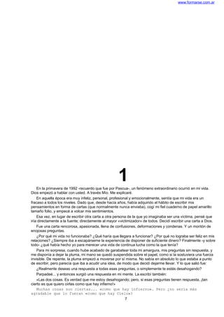 www.formarse.com.ar
1En la primavera de 1992 -recuerdo que fue por Pascua-, un fenómeno extraordinario ocurrió en mi vida.
Dios empezó a hablar con usted. A través Mío. Me explicaré.
En aquella época era muy infeliz, personal, profesional y emocionalmente, sentía que mi vida era un
fracaso a todos los niveles. Dado que, desde hacía años, había adquirido el hábito de escribir mis
pensamientos en forma de cartas (que normalmente nunca enviaba), cogí mi fiel cuaderno de papel amarillo
tamaño folio, y empecé a volcar mis sentimientos.
Esa vez, en lugar de escribir otra carta a otra persona de la que yo imaginaba ser una víctima, pensé que
iría directamente a la fuente; directamente al mayor «victimizador» de todos. Decidí escribir una carta a Dios.
Fue una carta rencorosa, apasionada, llena de confusiones, deformaciones y condenas. Y un montón de
enojosas preguntas.
¿Por qué mi vida no funcionaba? ¿Qué haría que llegara a funcionar? ¿Por qué no lograba ser feliz en mis
relaciones? ¿Siempre iba a escapárseme la experiencia de disponer de suficiente dinero? Finalmente -y sobre
todo- ¿qué había hecho yo para merecer una vida de continua lucha como la que tenía?
Para mi sorpresa, cuando hube acabado de garabatear toda mi amargura, mis preguntas sin respuesta, y
me disponía a dejar la pluma, mi mano se quedó suspendida sobre el papel, como si la sostuviera una fuerza
invisible. De repente, la pluma empezó a moverse por sí misma. No sabía en absoluto lo que estaba a punto
de escribir, pero parecía que iba a acudir una idea, de modo que decidí dejarme llevar. Y lo que salió fue:
¿Realmente deseas una respuesta a todas esas preguntas, o simplemente te estás desahogando?
Parpadeé... y entonces surgió una respuesta en mi mente. La escribí también:
«Las dos cosas. Es verdad que me estoy desahogando; pero, si esas preguntas tienen respuesta, ¡tan
cierto es que quiero oírlas como que hay infierno!»
Muchas cosas son ciertas... «como que hay infierno». Pero ¿no sería más
agradable que lo fueran «como que hay Cielo»?
7
 