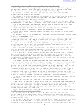 www.formarse.com.ar
maltratada en tanto se le permite continuar con su mal trato.
Ello no favorece, sino que perjudica, a la persona que maltrata; ya que, si ve
que se acepta su mal trato, ¿qué habrá aprendido? Pero si ve que su mal trato
deja de ser aceptado ¿no se le habrá permitido descubrir algo?
Por lo tanto, tratar a los demás con amor no significa necesariamente
permitirles que hagan lo que quieran.
Los padres lo aprenden muy pronto con respecto a sus hijos. Pero los adultos no
lo aprenden con la misma rapidez con respecto a los otros adultos. Ni las
naciones con respecto a las otras naciones.
No se debe permitir que proliferen los déspotas, sino que hay que poner fin a
su despotismo. El amor hacia Uno mismo, y el amor hacia el déspota lo exigen así.
Esta es la respuesta a tu pregunta.. «Si el amor es todo lo que hay, ¿cómo
podría el hombre justificar nunca la guerra?».
A veces el hombre debe ir a la guerra para realizar la más grandiosa
afirmación de quién es realmente: aquel que abomina de la guerra.
Algunas veces debes renunciar a Quien Realmente Eres con el fin de ser Quien
Realmente Eres.
Hay Maestros que lo han enseñado así, no puedes tenerlo todo hasta que no estás
dispuesto a renunciar a todo.
De este modo, para poder «tenerte» a ti mismo como un hombre de paz, puede que
tengas que renunciar a la idea de ti mismo como un hombre que nunca va a la
guerra. La Historia ha requerido de los hombres decisiones de este tipo.
Lo mismo vale para la mayoría de los individuos y la mayoría de las relaciones
personales. Más de una vez, la vida puede requerir que demuestres Quien Eres
manifestando un aspecto de Quien No Eres.
Esto no resulta tan difícil de entender si has vivido unos cuantos años; pero
para la juventud idealista puede parecer el colmo de la contradicción. En un
examen más maduro se aproxima más a la dicotomía divina.
Ello no significa, en el contexto de las relaciones humanas, que si te hacen
daño tú tengas que hacer daño «a cambio» (ni tampoco en el contexto de las
relaciones entre naciones). Significa sencillamente que permitir al otro que
continuamente te haga daño puede que no sea el mejor acto de amor por tu parte;
ni hacia Ti mismo ni hacia el otro.
Esto debería acabar con determinadas teorías pacifistas según las cuales el
amor más elevado impide cualquier respuesta enérgica a lo que uno considera malo.
Una vez más, el discurso adquiere un cariz esotérico, puesto que ningún
análisis serio de tal afirmación puede ignorar la palabra «malo», y los juicios
de valor que invita a formular. En realidad, no hay nada malo; únicamente
fenómenos y experiencias objetivos. Sin embargo, vuestro propio objetivo en la
vida requiere que seleccionéis, de entre la creciente serie de interminables
fenómenos, unos cuantos dispersos a los que llamáis malos; ya que, si no lo
hicierais, no podríais llamaros a vosotros mismos buenos, ni a ninguna otra cosa,
y -por lo tanto- no podríais conoceros, o crearos, a Vosotros mismos.
Por eso a lo que llamáis malo os definís a vosotros mismos; y por eso a lo que
llamáis bueno.
El mayor mal consistiría, pues, en no declarar malo nada en absoluto.
En esta vida, existís en el mundo de lo relativo, donde una cosa puede existir
únicamente en relación con otra. Esta es al mismo tiempo la función y el objetivo
de la relación: proporcionar un ámbito de experiencia en el que podáis
encontraros a vosotros mismos, definiros a vosotros mismos y -si lo decidís-
recrear constantemente Quienes Sois.
Decidir ser como Dios no significa que decidas ser un mártir. Y desde luego no
significa que decidas ser una víctima.
Una de las maneras de llegar a ser un Maestro -una vez eliminada toda
posibilidad de dolor, perjuicio o daño- podría consistir muy bien reconocer el
dolor, el perjuicio o el daño como parte de tu experiencia, y decidir Quien Eres
en relación con ello.
Sí; es cierto que lo que los demás piensen, digan o hagan a veces te hará daño;
hasta que deje de hacértelo. Con ello conseguirás más rápidamente una total
honradez, si estás dispuesto a afirmar, reconocer y declarar exactamente lo que
70
 