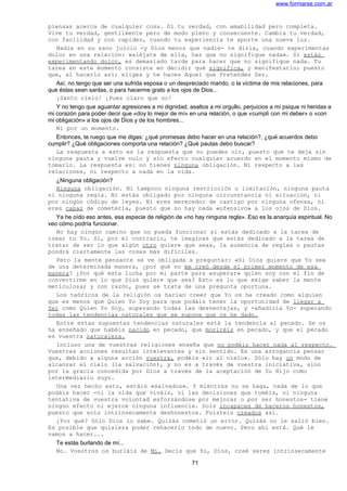 www.formarse.com.ar
piensas acerca de cualquier cosa. Di tu verdad, con amabilidad pero completa.
Vive tu verdad, gentilmente pero de modo pleno y consecuente. Cambia tu verdad,
con facilidad y con rapidez, cuando tu experiencia te aporte una nueva luz.
Nadie en su sano juicio -y Dios menos que nadie- te diría, cuando experimentas
dolor en una relación: «aléjate de ella, haz que no signifique nada». Si estás
experimentando dolor, es demasiado tarde para hacer que no signifique nada. Tu
tarea en este momento consiste en decidir qué significa, y manifestarlo; puesto
que, al hacerlo así; eliges y te haces Aquel que Pretendes Ser.
Así, no tengo que ser una sufrida esposa o un despreciado marido, o la víctima de mis relaciones, para
que éstas sean santas, o para hacerme grato a los ojos de Dios...
¡Santo cielo! ¡Pues claro que no!
Y no tengo que aguantar agresiones a mi dignidad, asaltos a mi orgullo, perjuicios a mi psique ni heridas a
mi corazón para poder decir que «doy lo mejor de mí» en una relación, o que «cumplí con mi deber» o «con
mi obligación» a los ojos de Dios y de los hombres...
Ni por un momento.
Entonces, te ruego que me digas: ¿qué promesas debo hacer en una relación?, ¿qué acuerdos debo
cumplir? ¿Qué obligaciones comporta una relación? ¿Qué pautas debo buscar?
La respuesta a esto es la respuesta que no puedes oír, puesto que te deja sin
ninguna pauta y vuelve nulo y sin efecto cualquier acuerdo en el momento mismo de
tomarlo. La respuesta es: no tienes ninguna obligación. Ni respecto a las
relaciones, ni respecto a nada en la vida.
¿Ninguna obligación?
Ninguna obligación. Ni tampoco ninguna restricción o limitación, ninguna pauta
ni ninguna regla. Ni estás obligado por ninguna circunstancia ni situación, ni
por ningún código de leyes. Ni eres merecedor de castigo por ninguna ofensa, ni
eres capaz de cometerla, puesto que no hay nada «ofensivo» a los ojos de Dios.
Ya he oído eso antes, esa especie de religión de «no hay ninguna regla». Eso es la anarquía espiritual. No
veo cómo podría funcionar.
No hay ningún camino que no pueda funcionar si estás dedicado a la tarea de
crear tu Yo. Si, por el contrario, te imaginas que estás dedicado a la tarea de
tratar de ser lo que algún otro quiere que seas, la ausencia de reglas o pautas
pondrá ciertamente las cosas más difíciles.
Pero la mente pensante se ve obligada a preguntar: «Si Dios quiere que Yo sea
de una determinada manera, ¿por qué no me creó desde el primer momento de esa
manera? ¿Por qué esta lucha por mi parte para «superar» quien soy con el fin de
convertirme en lo que Dios quiere que sea? Esto es lo que exige saber la mente
meticulosa; y con razón, pues se trata de una pregunta oportuna.
Los teóricos de la religión os harían creer que Yo os he creado como alguien
que es menos que Quien Yo Soy para que podáis tener la oportunidad de llegar a
Ser como Quien Yo Soy, superando todas las desventajas, y -añadiría Yo- superando
todas las tendencias naturales que se supone que os he dado.
Entre estas supuestas tendencias naturales está la tendencia al pecado. Se os
ha enseñado que habéis nacido en pecado, que moriréis en pecado, y que el pecado
es vuestra naturaleza.
Incluso una de vuestras religiones enseña que no podéis hacer nada al respecto.
Vuestras acciones resultan irrelevantes y sin sentido. Es una arrogancia pensar
que, debido a alguna acción vuestra, podéis «ir al cielo». Sólo hay un modo de
alcanzar el cielo (la salvación), y no es a través de vuestra iniciativa, sino
por la gracia concedida por Dios a través de la aceptación de Su Hijo como
intermediario suyo.
Una vez hecho esto, estáis «salvados». Y mientras no se haga, nada de lo que
podáis hacer -ni la vida que viváis, ni las decisiones que toméis, ni ninguna
tentativa de vuestra voluntad esforzándose por mejorar o por ser honestos- tiene
ningún efecto ni ejerce ninguna influencia. Sois incapaces de haceros honestos,
puesto que sois intrínsecamente deshonestos. Fuisteis creados así.
¿Por qué? Sólo Dios lo sabe. Quizás cometió un error. Quizás no le salió bien.
Es posible que quisiera poder rehacerlo todo de nuevo. Pero ahí está. Qué le
vamos a hacer...
Te estás burlando de mí...
No. Vosotros os burláis de Mí. Decís que Yo, Dios, creé seres intrínsecamente
71
 