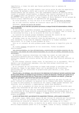 www.formarse.com.ar
imperfectos, y luego les pedí que fueran perfectos bajo la amenaza de
condenarles.
Decís también que, en algún momento tras varios miles de años de experiencia
del mundo, Me aplaqué y decís que a partir de entonces ya no teníais
necesariamente que ser buenos, sino que simplemente habíais de sentiros malos
cuando no estabais siendo buenos, y aceptar como vuestro salvador al Único Ser
que siempre podía ser perfecto, satisfaciendo de este modo Mi hambre de
perfección. Decís que Mi Hijo -al que llamáis el Único Perfecto- os ha salvado de
vuestra propia imperfección, la imperfección que Yo os di.
En otras palabras, el Hijo de Dios os ha salvado de lo que hizo su Padre.
Así es como vosotros -muchos de vosotros- decís que Yo lo he establecido.
Entonces, ¿Quién se burla de quién?
Es la segunda vez en este libro que parece que lances un ataque frontal al fundamentalismo cristiano.
Estoy sorprendido.
Tú has elegido la palabra «ataque». Yo simplemente he abordado la cuestión. Y
la cuestión, por cierto, no es el «fundamentalismo cristiano», como tu dices. Es
la naturaleza de Dios, y de la relación de Dios con el hombre.
La cuestión ha surgido porque estábamos tratando del asunto de las
obligaciones; en las relaciones y en la propia vida.
No puedes creer en una relación libre de obligaciones si no aceptas quién y qué
eres realmente. A una vida de completa libertad tú la llamas «anarquía
espiritual». Yo la llamo la gran promesa de Dios.
Sólo en el contexto de esta promesa puede completarse el magnífico plan de
Dios.
No tienes ninguna obligación en tus relaciones. Tienes únicamente
oportunidades.
Las oportunidades, no las obligaciones, constituyen la piedra angular de la
religión, las bases de toda espiritualidad. Si lo ves al revés, entonces no lo
entiendes.
La relación -vuestras relaciones con todas las cosas- se creó como una
herramienta perfecta para el trabajo del alma. He ahí por qué todas las
relaciones humanas son «tierra santa». He ahí por qué toda relación personal es
sagrada.
En esto muchas iglesias tienen razón. El matrimonio es un sacramento. Pero no
debido a sus obligaciones sagradas, sino más bien porque constituye una
oportunidad inigualable.
En el contexto de las relaciones no hagas nada porque lo percibas como una
obligación. Hagas lo que hagas, hazlo con la percepción de la gloriosa
oportunidad que las relaciones te proporcionan para decidir, y ser, Quien
Realmente Eres.
Escucho esto y, sin embargo, una y otra vez en mis relaciones me he dado por vencido cuando las cosas
se han puesto difíciles. El resultado es que he tenido un rosario de relaciones, mientras que cuando era un
chiquillo pensaba que tendría sólo una. Parece que no sepa qué es mantener una relación. ¿Crees que
alguna vez aprenderé? ¿Qué he de hacer para que eso suceda?
Haces que parezca que mantener una relación significa que ésta ha sido un
éxito. Procura no confundir la duración con el trabajo bien hecho. Recuerda que
tu tarea en este planeta no consiste en ver cuánto tiempo puedes mantener una
relación, sino en decidir, y experimentar, Quién Eres Realmente.
Esto no es un argumento en favor de las relaciones de corta duración; pero
tampoco hay necesidad de que sean de larga duración.
Sin embargo aunque no hay tal necesidad se pueden decir muchas cosas de ellas:
las relaciones de larga duración proporcionan notables oportunidades para el
crecimiento mutuo, la expresión mutua y la mutua satisfacción; y ahí radica su
propia recompensa.
¡Lo sé, lo sé! Quiero decir, que siempre lo he sospechado. Entonces, ¿cómo puedo conseguirlo?
En primer lugar, debes estar seguro de que inicias la relación por los motivos
correctos. (Utilizo la palabra «correctos» como un término relativo; serían
«correctos» en relación al objetivo -más amplio- que tengas en tu vida.)
Como ya he señalado antes, la mayoría de la gente inicia las relaciones por los
motivos «equivocados»: poner fin a su soledad, llenar un vacío, conseguir amor o
72
 