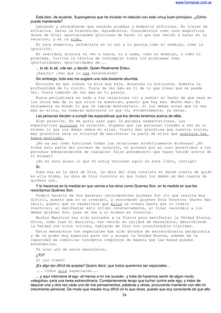 www.formarse.com.ar
Está bien, de acuerdo. Supongamos que he iniciado mi relación con este «muy buen principio». ¿Cómo
puede mantenerla?
Sabiendo y entendiendo que vendrán pruebas y momentos difíciles. No trates de
evitarlos. Dales la bienvenida. Agradécelos. Considéralos como unos magníficos
dones de Dios; oportunidades gloriosas de hacer lo que has venido a hacer en la
relación, y en la vida.
En esos momentos, esfuérzate en no ver a tu pareja como el enemigo, como la
oposición.
En realidad, procura no ver a nadie, ni a nada, como el enemigo, o como el
problema. Cultiva la técnica de contemplar todos los problemas como
oportunidades; oportunidades de...
... lo sé, lo sé: «de ser, y decidir, Quien Realmente Eres».
¡Exacto! ¡Veo que lo vas entendiendo!
Sin embargo, todo eso me sugiere una vida bastante aburrida.
Entonces es que tienes la mira muy baja. Ensancha tu horizonte. Aumenta la
profundidad de tu visión. Trata de ver más en ti de lo que crees que se puede
ver. Trata también de ver más en tu pareja.
Nunca perjudicará en nada a tus relaciones -ni a nadie- el hecho de que veas en
los otros más de lo que ellos te muestran, puesto que hay más. Mucho más. Es
únicamente su miedo lo que le impide mostrártelo. Si los demás notan que tú ves
más en ellos, no temerán mostrarte lo que tú, evidentemente, ya veías.
Las personas tienden a cumplir las expectativas que los demás tenemos acerca de ellas.
Algo parecido. No me gusta usar aquí la palabra «expectativas». Las
expectativas arruinan la relación. Digamos que las personas tienden a ver en sí
mismas lo que los demás vemos en ellas. Cuanto más grandiosa sea nuestra visión,
más grandiosa será su voluntad de manifestar la parte de ellos que nosotros les
hemos mostrado.
¿No es así como funcionan todas las relaciones auténticamente dichosas? ¿No
forma esto parte del proceso de curación, el proceso por el cual permitimos a las
personas «desprenderse» de cualquier falso pensamiento que hayan tenido acerca de
si mismas?
¿No es esto acaso lo que Yo estoy haciendo aquí; en este libro, contigo?
Sí.
Pues esa es la obra de Dios. La obra del alma consiste en darse cuenta de quién
es ella misma. La obra de Dios consiste en que todos los demás se den cuenta de
quiénes son.
Y lo hacemos en la medida en que vemos a los otros como Quienes Son, en la medida en que les
recordamos Quiénes Son.
Podéis hacerlo de dos maneras: recordándoles Quiénes Son (lo que resulta muy
difícil, puesto que no os creerán), y recordando Quiénes Sois Vosotros (mucho más
fácil, puesto que no necesitáis que ellos os crean; basta que lo creáis
vosotros); al manifestar esto último constantemente, al final recordáis a los
demás Quiénes Son, pues se ven a sí mismos en vosotros.
Muchos Maestros han sido enviados a la Tierra para manifestar la Verdad Eterna.
Otros, como Juan el Bautista, han venido en calidad de mensajeros, describiendo
la Verdad con vivos colores, hablando de Dios con inconfundible claridad.
Estos mensajeros tan especiales han sido dotados de extraordinaria perspicacia
y de un poder muy especial para ver y acoger la Verdad Eterna, además de la
capacidad de comunicar conceptos complejos de manera que las masas puedan
entenderlos.
Tú eres uno de estos mensajeros.
¿Yo?
Sí ¿Lo crees?
¡Es algo tan difícil de aceptar! Quiero decir, que todos queremos ser especiales...
... todos sois especiales...
... y aquí interviene el ego -al menos a mí me sucede-, y trata de hacernos sentir de algún modo
«elegidos» para una tarea extraordinaria. Constantemente tengo que luchar contra este ego, y tratar de
depurar una y otra vez cada uno de mis pensamientos, palabras y obras, procurando mantener con ello mi
crecimiento personal. De modo que resulta muy difícil oír lo que dices, puesto que soy consciente de que ello
74
 