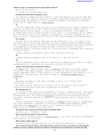www.formarse.com.ar
afecta a mi ego, y he pasado toda mi vida luchando contra él.
Sé que lo has hecho.
Y a veces con no demasiado éxito.
Lamento tener que estar de acuerdo en eso.
Sin embargo, siempre que has acudido a Dios, has dejado a tu ego de lado. Más
de una noche has rogado y suplicado claridad e implorado inspiración al cielo, y
no para poder enriquecerte o verte colmado de honores, sino desde la profunda
pureza de la simple ansia de conocimiento.
Sí.
Y Me has prometido, una y otra vez, que te obligarías a ti mismo a conocer, que
pasarías el resto de tu vida -todos los momentos de lucidez- compartiendo la
Verdad Eterna con los demás... no por la necesidad de gloria, sino debido al
profundo deseo de tu corazón de poner fin al dolor y al sufrimiento de los demás;
de llevarles el júbilo y la alegría, de ayudarles y sanarles; de despertar de
nuevo en ellos el sentimiento de unión con Dios que tu siempre has experimentado.
Sí, es cierto.
De modo que te he elegido para que seas Mi mensajero. A ti, y a muchos otros.
Por ahora, en el futuro más inmediato, el mundo requerirá muchas trompetas para
que la llamada suene con potencia. El mundo necesitará muchas voces para declarar
la palabra de la verdad y la reconciliación a tantos millones. El mundo
necesitará muchos corazones unidos en la obra del alma y preparados para realizar
la obra de Dios.
¿Puedes afirmar honradamente que no eres consciente de ello?
No.
¿Puedes negar honradamente que es por eso por lo que has venido?
No.
¿Estás dispuesto, pues, a decidir y declarar por medio de este libro tu propia
Verdad Eterna, y a anunciar con claridad la gloria de la Mía?
¿Debo incluir estos últimos cambios en el libro?
No debes hacer nada. Recuerda que en nuestras relaciones no tienes ninguna
obligación. Sólo oportunidades. ¿Acaso no es esta la oportunidad que habías
estado esperando toda tu vida? ¿Acaso no te has consagrado a esta misión -y a la
preparación necesaria para realizarla- desde los primeros momentos de tu
juventud?
Sí.
Entonces, no hagas lo que estés obligado a hacer, sino lo que tengas
oportunidad de hacer.
En cuanto a poner todo esto en nuestro libro, ¿por qué no ibas a hacerlo?
¿Crees acaso que quiero que seas un mensajero en secreto?
No, supongo que no.
Se necesita mucho valor para declararse uno mismo un hombre de Dios. ¿Entiendes
que el mundo te aceptará más fácilmente como cualquier otra cosa antes que como
un hombre de Dios, un auténtico mensajero? Cada uno de mis mensajeros ha sido
humillado. Lejos de alcanzar la gloria, no han alcanzado sino la congoja en su
corazón.
¿Estáis dispuesto? ¿Aceptará tu corazón la congoja de proclamar la verdad sobre
Mi? ¿Estás dispuesto a aguantar la burla de los demás seres humanos? ¿Estás
preparado para renunciar a la gloria en la Tierra a cambio de la plena
realización de la mayor gloria del alma?
De repente, Dios, haces que todo esto parezca bastante difícil.
¿Quieres que lo tomemos a broma?
Bueno, podríamos quitarle un poco de hierro.
¡Eh, que Yo soy partidario de quitar hierro a las cosas! ¿Por qué no terminamos
este capítulo con un chiste?
¡Buena idea! ¿Sabes alguno?
No; pero tú sí. Explica aquel de la niña que está dibujando un retrato...
¡Ah, sí, ese! De acuerdo. Allá va: una madre entra un día en la cocina; y encuentra a su hija pequeña
sentada a la mesa, rodeada de lápices de colores, profundamente concentrada en un retrato que está
75
 