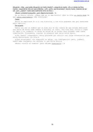 www.formarse.com.ar
dibujando. «Hija, ¿qué estás dibujando con tanto interés?», pregunta la madre. «Es un retrato de Dios,
mamá», responde la niña con ojos brillantes. «¡Oh, cariño, qué encantador! -dice la madre, tratando de ser
útil-; pero, ¿sabes?, nadie sabe realmente cómo es Dios.»
«Bueno -protesta la pequeña-, ¡pero déjame terminarlo... !»
Es un bonito chiste. ¿Sabes qué es lo más bonito? ¡Que la niña no tenía duda de
que sabía exactamente cómo dibujarme!
Cierto.
Ahora te explicaré Yo a ti una historia, y con ella podremos dar por terminado
este capítulo.
De acuerdo.
Había una vez un hombre que un buen día se dio cuenta de que estaba dedicando
una serie de horas cada semana a escribir un libro. Día tras día, corría a coger
su lápiz y su cuaderno -a veces en mitad de la noche- para plasmar cada nueva
inspiración. Finalmente, alguien le preguntó qué tenía entre manos.
«¡Oh, bueno! -respondió-, estoy poniendo por escrito una larga conversación que
estoy manteniendo con Dios.»
«¡Qué encantador! -le respondió su amigo, con indulgencia-; pero, ¿sabes?,
nadie sabe realmente con certeza lo que diría Dios.»
«Bueno -sonrió el hombre- ¡pero déjame terminarlo...»
76
 