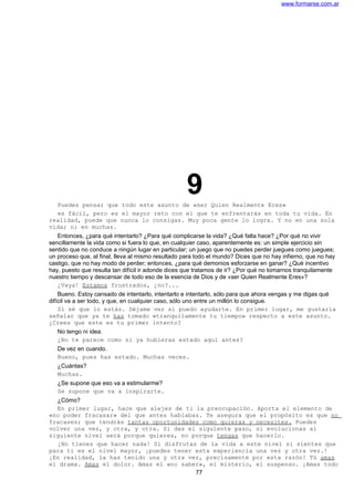 www.formarse.com.ar
9Puedes pensar que todo este asunto de «ser Quien Realmente Eres»
es fácil, pero es el mayor reto con el que te enfrentarás en toda tu vida. En
realidad, puede que nunca lo consigas. Muy poca gente lo logra. Y no en una sola
vida; ni en muchas.
Entonces, ¿para qué intentarlo? ¿Para qué complicarse la vida? ¿Qué falta hace? ¿Por qué no vivir
sencillamente la vida como si fuera lo que, en cualquier caso, aparentemente es: un simple ejercicio sin
sentido que no conduce a ningún lugar en particular; un juego que no puedes perder juegues como juegues;
un proceso que, al final, lleva al mismo resultado para todo el mundo? Dices que no hay infierno, que no hay
castigo, que no hay modo de perder; entonces, ¿para qué demonios esforzarse en ganar? ¿Qué incentivo
hay, puesto que resulta tan difícil ir adonde dices que tratamos de ir? ¿Por qué no tomarnos tranquilamente
nuestro tiempo y descansar de todo eso de la esencia de Dios y de «ser Quien Realmente Eres»?
¿Vaya! Estamos frustrados, ¿no?...
Bueno. Estoy cansado de intentarlo, intentarlo e intentarlo, sólo para que ahora vengas y me digas qué
difícil va a ser todo, y que, en cualquier caso, sólo uno entre un millón lo consigue.
Sí sé que lo estás. Déjame ver si puedo ayudarte. En primer lugar, me gustaría
señalar que ya te has tomado «tranquilamente tu tiempo» respecto a este asunto.
¿Crees que este es tu primer intento?
No tengo ni idea.
¿No te parece como si ya hubieras estado aquí antes?
De vez en cuando.
Bueno, pues has estado. Muchas veces.
¿Cuántas?
Muchas.
¿Se supone que eso va a estimularme?
Se supone que va a inspirarte.
¿Cómo?
En primer lugar, hace que alejes de ti la preocupación. Aporta el elemento de
«no poder fracasar» del que antes hablabas. Te asegura que el propósito es que no
fracases; que tendrás tantas oportunidades como quieras y necesites. Puedes
volver una vez, y otra, y otra. Si das el siguiente paso, si evolucionas al
siguiente nivel será porque quieres, no porque tengas que hacerlo.
¡No tienes que hacer nada! Si disfrutas de la vida a este nivel si sientes que
para ti es el nivel mayor, ¡puedes tener esta experiencia una vez y otra vez.!
¡En realidad, la has tenido una y otra vez, precisamente por esta razón! Tú amas
el drama. Amas el dolor. Amas el «no saber», el misterio, el suspenso. ¡Amas todo
77
 