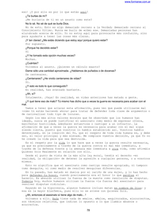 www.formarse.com.ar
eso! ¡Y por ello es por lo que estás aquí!
¿Te burlas de mí?
¿Me burlaría de ti en un asunto como este?
No lo sé. No sé de qué se burla Dios.
No de esto. Esto es algo demasiado cercano a la Verdad; demasiado cercano al
Conocimiento Ultimo. Nunca me burlo de «cómo es». Demasiadas personas han
elucubrado acerca de ello. Yo no estoy aquí para provocarte más confusión, sino
para ayudarte a tener las cosas más claras.
¡Y tan claras! ¿Me estás diciendo que estoy aquí porque quiero estar?
Por supuesto.
¿Porque he decidido estar?
Sí
¿Y he tomado esta opción muchas veces?
Muchas.
¿Cuántas?
Volvemos al asunto. ¿Quieres un cálculo exacto?
Dame sólo una cantidad aproximada. ¿Hablamos de puñados o de docenas?
De centenares.
¿Centenares? ¿He vivido centenares de vidas?
Sí.
¿Y esto es todo lo que conseguido?
En realidad, has avanzado bastante.
¿Ah, sí?
Totalmente. ¡Vaya! En realidad, en vidas anteriores has matado a gente.
¿Y qué tiene eso de malo? Tú mismo has dicho que a veces la guerra es necesaria para acabar con el
mal.
Vamos a tener que aclarar esta afirmación, pues veo que puede utilizarse mal
-como tú estás haciendo ahora- para tratar de defender toda clase de argumentos o
de racionalizar todo tipo de locuras.
Según los más altos valores morales que he observado que los humanos han
ideado, nunca se puede justificar el asesinato como medio de expresar cólera,
manifestar hostilidad, «deshacer entuertos» o castigar a un infractor. La
afirmación de que a veces la guerra es necesaria para acabar con el mal sigue
siendo cierta, puesto que vosotros lo habéis establecido así. Vosotros habéis
determinado, en la creación del Yo, que el respeto de toda vida humana es, y debe
ser, el valor principal y más elevado. Me complace vuestra decisión, ya que Yo no
he creado la vida para que sea destruida.
Es el respeto por la vida lo que hace que a veces la guerra resulte necesaria,
ya que es precisamente a través de la guerra contra el mal más inmediato, a
través de la defensa frente a la amenaza más inmediata a otra vida, como afirmáis
Quiénes Sois Realmente en relación con ello.
Desde el punto de vista de la más alta ley moral, tenéis el derecho -en
realidad, la obligación- de detener la agresión a cualquier persona, o a vosotros
mismos.
Esto no significa que el asesinato como castigo resulte apropiado, ni tampoco
como desquite, ni como medio de resolver mezquinas diferencias.
En tu pasado, has matado en duelos por el cariño de una mujer, y lo has hecho
para defender tu honor, cuando precisamente era el honor lo que perdías al
hacerlo. Es absurdo utilizar la fuerza de la muerte como resolución de disputas.
Todavía hoy, muchos humanos utilizan la fuerza -la fuerza del asesinato- para
resolver disputas ridículas.
Rayando en la hipocresía, algunos humanos incluso matan en nombre de Dios; y
esa es la mayor blasfemia, pues ello no se aviene con Quienes Sois.
¿Ah, entonces el asesinato sí tiene algo de malo... !
Volvamos a ello. Nada tiene nada de «malo». «Malo», «equivocado», «incorrecto»,
son términos relativos, que indican lo opuesto a lo que llamáis «bueno» o
«correcto».
78
 