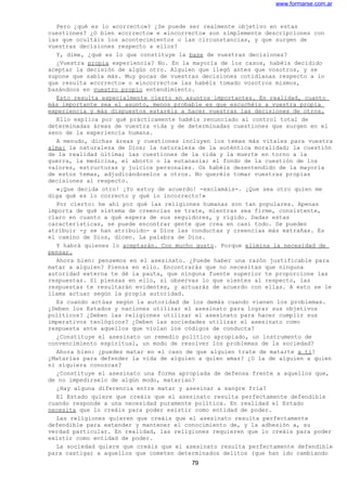 www.formarse.com.ar
Pero ¿qué es lo «correcto»? ¿Se puede ser realmente objetivo en estas
cuestiones? ¿O bien «correcto» e «incorrecto» son simplemente descripciones con
las que ocultáis los acontecimientos o las circunstancias, y que surgen de
vuestras decisiones respecto a ellos?
Y, dime, ¿qué es lo que constituye la base de vuestras decisiones?
¿Vuestra propia experiencia? No. En la mayoría de los casos, habéis decidido
aceptar la decisión de algún otro. Alguien que llegó antes que vosotros, y se
supone que sabía más. Muy pocas de vuestras decisiones cotidianas respecto a lo
que resulta «correcto» o «incorrecto» las habéis tomado vosotros mismos,
basándoos en vuestro propio entendimiento.
Esto resulta especialmente cierto en asuntos importantes. En realidad, cuanto
más importante sea el asunto, menos probable es que escuchéis a vuestra propia
experiencia y más dispuestos estaréis a hacer vuestras las decisiones de otros.
Ello explica por qué prácticamente habéis renunciado al control total de
determinadas áreas de vuestra vida y de determinadas cuestiones que surgen en el
seno de la experiencia humana.
A menudo, dichas áreas y cuestiones incluyen los temas más vitales para vuestra
alma: la naturaleza de Dios; la naturaleza de la auténtica moralidad; la cuestión
de la realidad última; las cuestiones de la vida y la muerte en torno a la
guerra, la medicina, el aborto o la eutanasia; el fondo de la cuestión de los
valores, estructuras y juicios personales. Os habéis desentendido de la mayoría
de estos temas, adjudicándoselos a otros. No queréis tomar vuestras propias
decisiones al respecto.
«¡Que decida otro! ¡Yo estoy de acuerdo! -exclamáis-. ¡Que sea otro quien me
diga qué es lo correcto y qué lo incorrecto!»
Por cierto: he ahí por qué las religiones humanas son tan populares. Apenas
importa de qué sistema de creencias se trate, mientras sea firme, consistente,
claro en cuanto a qué espera de sus seguidores, y rígido. Dadas estas
características, se puede encontrar gente que crea en casi todo. Se pueden
atribuir -y se han atribuido- a Dios las conductas y creencias más extrañas. Es
el camino de Dios, dicen. La palabra de Dios.
Y habrá quienes lo aceptarán. Con mucho gusto. Porque elimina la necesidad de
pensar.
Ahora bien: pensemos en el asesinato. ¿Puede haber una razón justificable para
matar a alguien? Piensa en ello. Encontrarás que no necesitas que ninguna
autoridad externa te dé la pauta, que ninguna fuente superior te proporcione las
respuestas. Si piensas en ello, si observas lo que sientes al respecto, las
respuestas te resultarán evidentes, y actuarás de acuerdo con ellas. A esto se le
llama actuar según la propia autoridad.
Es cuando actúas según la autoridad de los demás cuando vienen los problemas.
¿Deben los Estados y naciones utilizar el asesinato para lograr sus objetivos
políticos? ¿Deben las religiones utilizar el asesinato para hacer cumplir sus
imperativos teológicos? ¿Deben las sociedades utilizar el asesinato como
respuesta ante aquellos que violan los códigos de conducta?
¿Constituye el asesinato un remedio político apropiado, un instrumento de
convencimiento espiritual, un modo de resolver los problemas de la sociedad?
Ahora bien: ¿puedes matar en el caso de que alguien trate de matarte a ti?
¿Matarías para defender la vida de alguien a quien amas? ¿O la de alguien a quien
ni siquiera conozcas?
¿Constituye el asesinato una forma apropiada de defensa frente a aquellos que,
de no impedírselo de algún modo, matarían?
¿Hay alguna diferencia entre matar y asesinar a sangre fría?
El Estado quiere que creáis que el asesinato resulta perfectamente defendible
cuando responde a una necesidad puramente política. En realidad el Estado
necesita que lo creáis para poder existir como entidad de poder.
Las religiones quieren que creáis que el asesinato resulta perfectamente
defendible para extender y mantener el conocimiento de, y la adhesión a, su
verdad particular. En realidad, las religiones requieren que lo creáis para poder
existir como entidad de poder.
La sociedad quiere que creáis que el asesinato resulta perfectamente defendible
para castigar a aquellos que cometen determinados delitos (que han ido cambiando
79
 