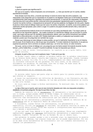 www.formarse.com.ar
Y escribí:
«¿Qué se supone que significa eso?»
Sin que yo lo supiera, había empezado una conversación... y, más que escribir por mi cuenta, estaba
escribiendo al dictado.
Este dictado duró tres años, y durante ese tiempo no tenía la menor idea de cómo acabaría. Las
respuestas a las preguntas que yo expresaba en el papel no me llegaban hasta que no terminaba de escribir
completamente cada pregunta y apartaba mis propios pensamientos. A menudo las respuestas me llegaban
más de prisa de lo que podía escribir; entonces tenía que garabatear rápidamente para no quedarme atrás.
Cuando me sentía confuso, o desaparecía la sensación de que las palabras me llegaban de otra parte, dejaba
la pluma e interrumpía el diálogo hasta que de nuevo me sentía «inspirado» -lo siento: es la única palabra que
realmente resulta apropiada- para volver a coger mi cuaderno de papel amarillo tamaño folio y reanudar la
transcripción.
Esas conversaciones todavía duran en el momento en que estoy escribiendo esto. Y la mayor parte se
encuentra en las siguientes páginas... las cuales contienen un asombroso diálogo que al principio no podía
creer, que luego supuse que me resultaría personalmente valioso, pero que ahora comprendo que estaba
destinado a otras personas y no sólo a Mí. Estaba destinado a usted y a cualquiera que acceda a este
material, puesto que mis preguntas son también las suyas.
Deseo que intervenga en este diálogo lo antes posible, ya que lo realmente importante no es mi historia,
sino la suya. Es la historia de su vida la que aquí se presenta. Y si este material es importante, lo es para su
experiencia personal. De lo contrario no estaría usted aquí, con él en las manos, en este momento.
Así pues, vamos a iniciar el diálogo con una pregunta que me había estado formulando durante mucho
tiempo: ¿cómo habla Dios, y a quién? Cuando la planteé, he aquí la respuesta que obtuve:
Hablo a todo el mundo. Constantemente. La cuestión no es a quién hablo, sino
quién me escucha.
Intrigado, le pedí a Dios que me lo explicara mejor. Y esto es lo que dijo:
En primer lugar, vamos a cambiar la palabra hablar por la palabra comunicarse.
Es un término mucho mejor; resulta más completo y más apropiado. Cuando tratamos
de hablar a otros -tú a Mi; Yo a ti-, inmediatamente nos vemos restringidos por
la increíble limitación de las palabras. Por esta razón, no me comunico
únicamente con palabras. En realidad, rara vez lo hago. Mi modo usual de
comunicarme es por medio del sentimiento.
El sentimiento es el lenguaje del alma.
Si quieres saber hasta qué punto algo es cierto para ti; presta atención a lo
que sientes al respecto.
A veces los sentimientos son difíciles de descubrir, y con frecuencia aún más
difíciles de reconocer. Sin embargo, en tus más profundos sentimientos se oculta
tu más alta verdad.
El truco está en llegar a dichos sentimientos. Te mostraré cómo. De nuevo. Si
tú quieres.
Le dije a Dios que sí quería, pero que en ese momento deseaba aún más una respuesta completa y
detallada a mi primera pregunta. He aquí lo que Dios me dijo:
También me comunico con el pensamiento. El pensamiento y los sentimientos no
son lo mismo, aunque pueden darse al mismo tiempo. Al comunicarme con el
pensamiento, a menudo utilizo imágenes. Por ello, los pensamientos resultan más
efectivos como herramientas de comunicación que las simples palabras.
Además de los sentimientos y pensamientos, utilizo también el vehículo de la
experiencia que es un magnífico medio de comunicación.
Y finalmente, cuando fallan los sentimientos, los pensamientos y la
experiencia, utilizo las palabras En realidad, las palabras resultan el medio de
comunicación menos eficaz. Están más sujetas a interpretaciones equivocadas, y
muy a menudo a malentendidos.
¿Y eso por qué? Pues debido a lo que son las palabras. Éstas son simplemente
expresiones: ruidos que expresan sentimientos, pensamientos y experiencia. Son
símbolos. Signos. Insignias. No son la Verdad. No son el objeto real.
Las palabras le pueden ayudar a uno a entender algo. La experiencia le permite
conocerlo. Sin embargo, hay algunas cosas que uno no puede experimentar. Por eso
os he dado otras herramientas de conocimiento: son los llamados sentimientos; y
también los pensamientos.
8
 