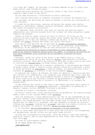 www.formarse.com.ar
a lo largo del tiempo). En realidad, la sociedad depende de que lo creáis para
poder existir como entidad de poder.
¿Crees que estas posturas son correctas? ¿Crees lo que otros afirman al
respecto? ¿Qué tienes Tú que decir?
No hay nada «correcto» o «incorrecto» en estas cuestiones.
Pero vuestras decisiones al respecto configuran un retrato de Quiénes Sois.
En realidad, las decisiones de vuestros Estados y naciones han configurado ya
tales retratos.
A través de sus decisiones, vuestras religiones han dejado unas huellas
duraderas e imborrables. También vuestras sociedades, mediante sus decisiones,
han creado sus propios autorretratos.
¿Os complacen tales retratos? ¿Son esas las huellas que queríais dejar?
¿Representan esos retratos Quienes Sois? Ten cuidado con estas preguntas: pueden
requerir que pienses.
Pensar es difícil. Hacer juicios de valor es difícil. Te coloca en una
situación de pura creación, puesto que muchas veces tendrás que decir; «no lo sé;
simplemente, no lo sé». Sin embargo, tendrás que decidir. Y, por lo tanto,
tendrás que elegir. Tendrás que elegir una opción arbitraria.
Esta opción -una decisión que no proviene de ningún conocimiento personal
previo- se denomina creación pura. Y el individuo es consciente, profundamente
consciente, de que mediante la toma de tales decisiones se crea el Yo.
La mayoría de vosotros no estáis interesados en esta importante tarea. La
mayoría de vosotros preferís dejarla para los demás. Y la mayoría de vosotros no
sois auto-creadores, sino criaturas de la costumbre, criaturas de otros
creadores.
Entonces, cuando los otros os han dicho lo que debéis sentir, y esto va
directamente en contra de los que vosotros sentís, experimentáis un profundo
conflicto interior. Algo dentro de vosotros os dice que lo que otros os han dicho
no coincide con Quienes Sois. ¿A dónde acudir, pues? ¿Qué hacer?
A los primeros que acudís es a vuestros religiosos, a las personas que situáis
en primer lugar. Acudís a vuestros curas, rabinos, ministros y pastores, y éstos
os dicen que dejéis de escucharos a vosotros mismos. Los peores de entre ellos
tratarán de ahuyentar en vosotros lo que intuitivamente sabéis.
Os hablarán del diablo, de Satanás, de todos los demonios y espíritus del mal,
del infierno y la condenación, y de cualquier cosa espantosa que ellos crean que
os hará ver que todo lo que intuitivamente pensáis y sentís está equivocado y que
el único lugar en el que hallaréis consuelo es su pensamiento, su idea, su
teología, sus definiciones de lo correcto y lo equivocado, y su concepto de
Quiénes Sois.
Lo más seductor del asunto es que todo lo que tenéis que hacer para lograr su
aprobación instantánea es aceptarlo. Aceptadlo, y obtendréis su aprobación al
momento. Algunos incluso cantarán, chillarán y bailarán,
agitando los brazos y exclamando: ¡Aleluya!
Es difícil resistirse a estas manifestaciones de aprobación, de regocijo porque
habéis visto la luz; ¡porque habéis sido salvados!
Pero tal aprobación y tales demostraciones rara vez se ven acompañadas de una
decisión interna. Tales celebraciones rara vez se ven acompañadas de la decisión
de seguir una verdad personal. En realidad, sucede todo lo contrario. No sólo es
posible que los demás no lo celebren, sino que realmente te pongan en ridículo.
¿Piensas por ti mismo? ¿Decides por ti mismo? ¿Aplicas tus propios criterios, tus
propias opiniones, tus propios valores? ¿Quién te crees que eres?
Y, en realidad, esa es precisamente la pregunta a la que respondes.
Pero la tarea debe realizarse de un modo mucho más solitario; sin recompensas,
sin aprobaciones, quizás incluso sin que nadie tenga noticia.
De modo que tu pregunta era muy buena. ¿Para qué seguir? ¿Para qué siquiera
ponerse en camino? ¿Qué se gana emprendiendo en este viaje? ¿Qué incentivo hay?
¿Qué razón hay?
La razón es ridículamente simple:
NO SE PUEDE HACER OTRA COSA.
¿Qué significa eso?
80
 