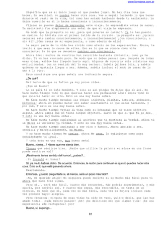 www.formarse.com.ar
Significa que es el único juego al que puedes jugar. No hay otra cosa que
hacer. En realidad, no puedes hacer otra cosa. Vas a seguir haciendo lo que haces
durante el resto de tu vida, tal como has estado haciendo desde tu nacimiento. La
única cuestión es si lo haces consciente o inconscientemente.
Fíjate: no puedes dejar de emprender este viaje. Lo emprendiste antes de nacer.
Tu nacimiento fue simplemente una señal de que el viaje ha empezado.
De modo que la pregunta no es; ¿para qué ponerse en camino?. Ya te has puesto
en camino. Lo hiciste con el primer latido de tu corazón. La pregunta es: ¿quiero
recorrer este camino conscientemente, o inconscientemente? ¿Con conocimiento, o
sin él? ¿Cómo causa de mi experiencia, o como efecto de ella?
La mayor parte de tu vida has vivido como efecto de tus experiencias. Ahora, te
invito a que seas la causa de ellas. Eso es lo que se conoce como vida
consciente. Es lo que se denomina caminar con conciencia.
Ahora bien: muchos de vosotros han recorrido bastante distancia, como ya he
dicho. Tú no has avanzado poco. De modo que no debes pensar que, después de todas
esas vidas, «sólo» has llegado hasta aquí. Algunos de vosotros sois criaturas muy
evolucionadas, con un sentido del Yo muy certero. Sabéis Quiénes Sois, y sabéis
quiénes os gustaría llegar a ser. Además, sabéis incluso el modo de pasar de lo
uno a lo otro.
Esto constituye una gran señal; una indicación segura.
¿De qué?
Del hecho de que os faltan ya muy pocas vidas.
¿Eso es bueno?
Lo es para ti en este momento. Y ello es así porque tu dices que es así. No
hace mucho tiempo todo lo que querías hacer era permanecer aquí; ahora todo lo
que quieres hacer es irte. Esto es una muy buena señal.
No hace mucho tiempo matabas las cosas: insectos, plantas, árboles, animales,
personas; ahora no puedes matar sin saber exactamente lo que estás haciendo, y
por qué. Y esto es una muy buena señal.
No hace mucho tiempo vivías la vida como si pensaras que no tiene objetivo
alguno. Ahora sabes que no tiene ningún objetivo, salvo el que el que tú le des.
Y esto es una muy buena señal.
No hace mucho tiempo suplicabas al universo que te mostrara la Verdad. Ahora tú
le dices al universo tu verdad. Y esto es una muy buena señal.
No hace mucho tiempo aspirabas a ser rico y famoso. Ahora aspiras a ser,
sencilla y maravillosamente, Tú Mismo.
Y no hace mucho tiempo Me temías. Ahora Me amas, lo suficiente como para
considerarme tu igual.
Y todo esto es una muy, muy buena señal
Bueno, ¡cielos... ! Haces que me sienta bien.
Tienes que sentirte bien. ¡Nadie que utilice la palabra «cielos» en una frase
puede sentirse mal!
¡Realmente tienes sentido del humor!, ¿sabes?...
¡Yo inventé el humor!
Sí, ya me lo habías dicho. De acuerdo. Entonces, la razón para continuar es que no puedes hacer otra
cosa. Esto es lo que está pasando ahora.
Exactamente.
Entonces, ¿puedo preguntarte si, al menos, será un poco más fácil?
¡Ah, mi querido amigo! Ni siquiera puedo decirte si es mucho más fácil para ti
ahora que hace tres vidas.
Pero sí... será más fácil. Cuanto más recuerdes, más podrás experimentar, y más
sabrás, por decirlo así. Y cuanto más sepas, más recordarás. Se trata de un
círculo. De modo que sí, cada vez es más fácil, cada vez es mejor; incluso cada
vez produce mayor alegría.
Pero recuerda: ninguna de esas vidas ha sido en vano. Quiero decir, que las has
amado todas. ¡Cada minuto pasado! ¡Ah! ¡Es delicioso eso que llaman vida! ¡Es una
experiencia «de rechupete»! ¿no?
Bueno, sí, supongo...
81
 