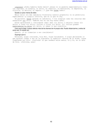 www.formarse.com.ar
¿Supones? ¿Podía haberla hecho mejor? ¿Acaso no os permite experimentarlo todo:
las lágrimas, la alegría, el dolor, el regocijo, la exaltación, la depresión, la
victoria, la derrota, el empate...? ¿Qué más puede haber?
Quizás un poco menos de dolor.
Menos dolor sin más sabiduría frustraría vuestro propósito; no os permitiría
experimentar la alegría infinita, que es lo Que Yo Soy.
Sé paciente. Estás ganando en sabiduría. Y tus alegrías cada vez resultan más
asequibles sin dolor. También eso es una muy buena señal.
Estás aprendiendo a (recordando cómo) amar sin dolor; a dejarte llevar sin
dolor; a crear sin dolor; incluso a llorar sin dolor. Sí; incluso puedes
experimentar tu dolor sin dolor, si sabes lo que significa.
Creo que lo hago. Incluso disfruto más de los dramas de mi propia vida. Puedo distanciarme y verlos tal
como son. E incluso reír.
Exacto. ¿Y no llamarías a eso crecimiento?
Supongo que sí.
Entonces, sigue creciendo, hijo Mío. Sigue haciéndote. Y sigue decidiendo lo
que quieres llegar a ser en la siguiente -y superior- versión de Ti mismo. Sigue
trabajando por ello. ¡Continúa! Lo que tenemos entre manos, tú y Yo, es la obra
de Dios. ¡Continúa, pues!
82
 