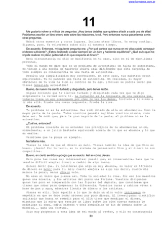 www.formarse.com.ar
11Me gustaría volver a mi lista de preguntas. ¡Hay tantos detalles que quisiera añadir a cada una de ellas!
Podríamos escribir un libro entero sólo sobre las relaciones, lo sé. Pero entonces nunca pasaríamos a mis
otras preguntas.
Habrá otros momentos y otros lugares. Incluso otros libros. Yo estoy contigo.
Sigamos, pues. Ya volveremos sobre ello si tenemos tiempo.
De acuerdo. Entonces, mi siguiente pregunta era: ¿Por qué parece que nunca en mi vida puedo conseguir
el dinero suficiente? ¿Estoy destinado a estar siempre sin un duro y haciendo equilibrios? ¿Qué es lo que me
impide realizar mi pleno potencial en lo que respecta al dinero?
Esta circunstancia no sólo se manifiesta en tu caso, sino en el de muchísimas
personas.
Todo el mundo me dice que es un problema de autoestima; de falta de autoestima.
He tenido a una docena de maestros «nueva era» diciéndome que esta carencia de
todo siempre es consecuencia de una falta de autoestima.
Resulta una simplificación muy conveniente. En este caso, tus maestros están
equivocados. Tú no padeces una falta de autoestima. En realidad, el mayor
obstáculo de tu vida ha sido el control de tu ego. ¡Incluso se podría decir que
tienes demasiada autoestima!
Bueno, de nuevo me siento turbado y disgustado, pero tienes razón.
Sigues diciendo que te sientes turbado y disgustado cada vez que te digo
simplemente la verdad sobre ti. La turbación es la respuesta de una persona que
todavía tiene un ego preocupado por cómo lo ven los demás. Invítate a ti mismo a
ir más allá. Prueba una nueva respuesta. Prueba la risa.
De acuerdo.
Tu problema no es la autoestima. Has sido dotado de ella en abundancia. Como la
mayor parte de la gente. Todos vosotros pensáis muy bien vosotros mismos; como
debe ser. De modo que, para la gran mayoría de la gente, el problema no es la
autoestima.
¿Cuál es, entonces?
El problema consiste en no entender los principios de la abundancia; unido,
normalmente, a un juicio bastante equivocado acerca de lo que es «bueno» y lo que
es «malo».
Permíteme que te ponga un ejemplo.
No faltaría más.
Tienes la idea de que el dinero es malo. Tienes también la idea de que Dios es
bueno. ¡Jesús! Por lo tanto, en tu sistema de pensamiento Dios y el dinero no son
compatibles.
Bueno, en cierto sentido supongo que es exacto. Así es como pienso.
Esto pone las cosas muy interesantes; puesto que, en consecuencia, hace que te
resulte difícil aceptar dinero a cambio de algo bueno.
Quiero decir que, si consideras que algo es muy «bueno», su valor en términos
de dinero es menor para ti. Así; cuanto «mejor» es algo (es decir, cuanto más
merece la pena), menos dinero vale.
No eres el único que piensa así. Toda tu sociedad lo cree. Por eso los maestros
ganan una miseria, y los artistas del porno una fortuna. Vuestros dirigentes
ganan tan poco en comparación con las figuras del deporte, que consideran que
tienen que robar para compensar la diferencia. Vuestros curas y rabinos viven a
base de pan y agua, mientras llenáis de dinero a los artistas.
Piensa en ello. Todo aquello a lo que le dais un alto valor intrínseco os
empeñáis en que se debe poder obtener por poco dinero. El investigador científico
solitario que busca un remedio para el SIDA tiene que mendigar el dinero,
mientras que la mujer que escribe un libro sobre las cien nuevas maneras de
practicar el sexo, edita casetes y crea seminarios de fin de semana sobre la
materia... gana una fortuna.
Sois muy propensos a esta idea de «el mundo al revés», y ello es consecuencia
84
 