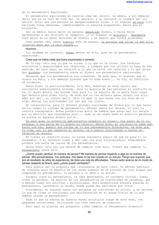 www.formarse.com.ar
de un pensamiento equivocado.
El pensamiento equivocado es vuestra idea del dinero. Lo amáis, y sin embargo
decís que es la raíz de todo mal. Lo adoráis, y no obstante lo llamáis «el vil
metal». Decís que una persona es «asquerosamente rica». Y si alguien se hace rico
haciendo cosas «buenas», inmediatamente os resulta sospechoso. Decís que es
«injusto».
Así un médico haría mejor no ganando demasiado dinero, o haría mejor
aprendiendo a ser discreto al respecto. ¡Y no digamos un ministro!. Realmente
hará mejor en no ganar montones de dinero, o es seguro que tendrá problemas.
Como puedes ver, según vuestro modo de pensar, la persona que elige la más alta
vocación debe ser la peor pagada...
Hummm...
Sí; «hummm» es correcto. Debes pensar en ello, pues es un pensamiento
equivocado.
Creía que no había nada que fuera equivocado o correcto.
No lo hay. Sólo hay lo que te sirve, y lo que no te sirve. Los términos
«correcto» o «equivocado» son relativos, y siempre que los utilizo lo hago en ese
sentido. En este caso, en relación a lo que te sirve -en relación a lo que dices
que quieres- tus pensamientos sobre el dinero son pensamientos equivocados.
Recuerda que los pensamientos son creadores. De modo que, si piensas que el
dinero es malo, y sin embargo piensas que tú eres bueno... en fin, el conflicto
es evidente.
Ahora bien: tú particularmente, hijo Mío, muestras en este asunto una
conciencia especialmente acusada. Para la mayoría de las personas el conflicto no
es, ni mucho menos, tan enorme como para ti. La mayoría de la gente hace cosas
que detesta para poder vivir, de modo que no les molesta ganar dinero con ello.
«Mal por mal...», suelen decir. Pero tu amas lo que haces con los días de tu
vida. Adoras las actividades con las que los llenas.
En consecuencia, para ti obtener grandes cantidades de dinero por lo que haces
sería, según tu sistema de pensamiento, obtener «mal» por «bien», lo cual te
resulta inaceptable. Antes preferirías morir de hambre que ganar «el vil metal»
por un servicio que consideras puro... como si de algún modo el servicio perdiera
su pureza si ganaras dinero con él.
He aquí pues la auténtica ambivalencia respecto al dinero. Una parte de ti lo
rechaza, y una parte de ti siente no tenerlo. Ahora bien, el universo no sabe qué
hacer con eso, puesto que recibe de ti dos pensamientos diferentes. De modo que
tu vida, por lo que respecta al dinero, va a seguir funcionando a rachas en
relación al dinero.
No tienes un objetivo claro; no estás realmente seguro de qué es para ti lo
verdadero. Y el universo viene a ser como una gran fotocopiadora: simplemente
produce una serie de copias de tus pensamientos.
Ahora bien: sólo hay una manera de cambiar todo esto. Tienes que cambiar tu
pensamiento sobre ello.
¿Cómo puedo cambiar mi manera de pensar? Mi manera de pensar respecto a algo es mi manera de
pensar. Mis pensamientos, mis actitudes, mis ideas no se han creado en un minuto. Tengo que suponer que
son el resultado de años de experiencia, de toda una vida de dificultades. Tienes razón acerca de mi modo de
pensar respecto al dinero, pero ¿cómo puedo cambiarlo?
Esta podría ser la pregunta más interesante de este libro. El método habitual
de creación para la mayoría de los seres humanos es un proceso de tres etapas que
comprende el pensamiento, la palabra y la obra o la acción.
Primero viene el pensamiento, la idea generadora, el concepto inicial. Luego
viene la palabra. La mayoría de los pensamientos se transforman en palabras, que
a menudo luego son escritas o pronunciadas. Esto proporciona energía añadida al
pensamiento, lanzándolo al mundo, donde puede ser percibido por otros.
Finalmente, en algunos casos las palabras se convierten en acción, y se obtiene
lo que se llama un resultado; una manifestación en el mundo físico de lo que
empezó siendo un pensamiento.
Todo lo que os afecta en vuestro mundo artificial surge de este modo, con
pequeñas variaciones. Utilizando los tres centros de creación.
Pero aquí se plantea una pregunta: ¿cómo cambiar un Pensamiento Promotor?
85
 