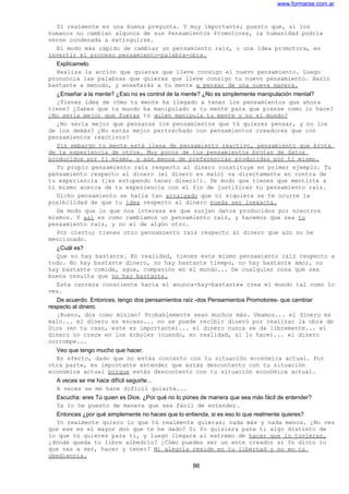 www.formarse.com.ar
Sí realmente es una buena pregunta. Y muy importante; puesto que, si los
humanos no cambian algunos de sus Pensamientos Promotores, la humanidad podría
verse condenada a extinguirse.
El modo más rápido de cambiar un pensamiento raíz, o una idea promotora, es
invertir el proceso pensamiento-palabra-obra.
Explícamelo.
Realiza la acción que quieras que lleve consigo el nuevo pensamiento. Luego
pronuncia las palabras que quieras que lleve consigo tu nuevo pensamiento. Hazlo
bastante a menudo, y enseñarás a tu mente a pensar de una nueva manera.
¿Enseñar a la mente? ¿Eso no es control de la mente? ¿No es simplemente manipulación mental?
¿Tienes idea de cómo tu mente ha llegado a tener los pensamientos que ahora
tiene? ¿Sabes que tu mundo ha manipulado a tu mente para que piense como lo hace?
¿No sería mejor que fueras tú quien manipula tu mente y no el mundo?
¿No sería mejor que pensaras los pensamientos que tú quieres pensar, y no los
de los demás? ¿No estás mejor pertrechado con pensamientos creadores que con
pensamientos reactivos?
Sin embargo tu mente está llena de pensamiento reactivo, pensamiento que brota
de la experiencia de otros. Muy pocos de tus pensamientos brotan de datos
producidos por ti mismo, y aún menos de preferencias producidas por ti mismo.
Tu propio pensamiento raíz respecto al dinero constituye en primer ejemplo. Tu
pensamiento respecto al dinero (el dinero es malo) va directamente en contra de
tu experiencia (¡es estupendo tener dinero!). De modo que tienes que mentirte a
ti mismo acerca de tu experiencia con el fin de justificar tu pensamiento raíz.
Dicho pensamiento se halla tan arraigado que ni siquiera se te ocurre la
posibilidad de que tu idea respecto al dinero pueda ser inexacta.
De modo que lo que nos interesa es que surjan datos producidos por nosotros
mismos. Y así es como cambiamos un pensamiento raíz, y hacemos que sea tu
pensamiento raíz, y no el de algún otro.
Por cierto; tienes otro pensamiento raíz respecto al dinero que aún no he
mencionado.
¿Cuál es?
Que no hay bastante. En realidad, tienes este mismo pensamiento raíz respecto a
todo. No hay bastante dinero, no hay bastante tiempo, no hay bastante amor, no
hay bastante comida, agua, compasión en el mundo... De cualquier cosa que sea
buena resulta que no hay bastante.
Esta carrera consciente hacia el «nunca-hay-bastante» crea el mundo tal como lo
ves.
De acuerdo. Entonces, tengo dos pensamientos raíz -dos Pensamientos Promotores- que cambiar
respecto al dinero.
¡Bueno, dos como mínimo! Probablemente sean muchos más. Veamos... el dinero es
malo... el dinero es escaso... no se puede recibir dinero por realizar la obra de
Dios (en tu caso, este es importante)... el dinero nunca se da libremente... el
dinero no crece en los árboles (cuando, en realidad, sí lo hace)... el dinero
corrompe...
Veo que tengo mucho que hacer.
En efecto, dado que no estás contento con tu situación económica actual. Por
otra parte, es importante entender que estás descontento con tu situación
económica actual porque estás descontento con tu situación económica actual.
A veces se me hace difícil seguirte...
A veces se me hace difícil guiarte...
Escucha: eres Tú quien es Dios. ¿Por qué no lo pones de manera que sea más fácil de entender?
Ya lo he puesto de manera que sea fácil de entender.
Entonces ¿por qué simplemente no haces que lo entienda, si es eso lo que realmente quieres?
Yo realmente quiero lo que tú realmente quieras; nada más y nada menos. ¿No ves
que ese es el mayor don que te he dado? Si Yo quisiera para ti algo distinto de
lo que tú quieres para ti, y luego llegara al extremo de hacer que lo tuvieras,
¿dónde queda tu libre albedrío? ¿Cómo puedes ser un ente creador si Yo dicto lo
que vas a ser, hacer y tener? Mi alegría reside en tu libertad y no en tu
obediencia.
86
 