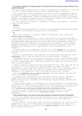 www.formarse.com.ar
De acuerdo. ¿Decías que no estoy contento con mi situación económica porque no estoy contento con mi
situación económica?
Tú eres lo que piensas que eres. Cuando el pensamiento es negativo, se trata de
un circulo vicioso. Tienes que encontrar un modo de romper el circulo.
Así; una gran parte de tu experiencia actual se basa en tu pensamiento previo.
El pensamiento guía a la experiencia, que a su vez guía al pensamiento, que a su
vez guía a la experiencia. Cuando el Pensamiento Promotor es alegre, esto puede
producir una alegría constante. Cuando el Pensamiento Promotor es infernal, puede
producir -y de hecho produce- un continuo infierno.
El truco consiste en cambiar el Pensamiento Promotor. Me disponía a ilustrarte
acerca de cómo hacerlo.
Adelante.
Gracias.
Lo primero que hay que hacer es invertir el paradigma pensamiento-palabra-obra.
¿Recuerdas el viejo adagio: «piénsalo antes de hacerlo»?
Sí.
Bueno, pues olvídalo. Si quieres cambiar un pensamiento raíz, tienes que
hacerlo antes de pensarlo.
Por ejemplo: vas andando por la calle y te cruzas con una anciana que pide
limosna. Te das cuenta de que está en los huesos y de que sobrevive día tras día.
Instantáneamente sabes que, por poco dinero que lleves, seguramente tienes el
suficiente como para compartirlo con ella. Tu primer impulso es darle algunas
monedas. Una parte de ti incluso está dispuesta a meter la mano en el bolsillo
buscando algún billete de mil. ¡Qué demonios! ¡Será estupendo para ella!
¡Ayúdala!
Entonces, aparece el pensamiento. ¿Estás loco? ¡Sólo tenemos dos mil pesetas
para pasar todo el día! ¿Y quieres darle mil a ella? Entonces tu mano empieza a
vacilar.
Otra vez el pensamiento: ¡Eh, venga ya! ¡No tienes tanto como para que vayas
regalándolo! ¡Por lo que más quieras: dale algunas monedas, y lárgate!
Rápidamente buscas en tu otro bolsillo tratando de sacar algunas monedas. Pero
tus dedos sólo tantean duros y pesetas. Te sientes turbado. ¡Tú, tan bien vestido
y tan bien alimentado, vas a darle a esta pobre mujer que nada tiene unos pocos
duros y algunas pesetas!
Tratas en vano de encontrar al menos una moneda de cien. ¡Ah!, aquí hay una, en
el fondo del bolsillo. Pero entre tanto has pasado de largo, sonriendo
tristemente, y ya es demasiado tarde para volver atrás. Ella no consigue nada; y
tampoco tú consigues nada. En lugar de la alegría de ser consciente de tu
abundancia y de compartirla, ahora te sientes tan pobre como la mujer.
¿Por qué simplemente no le diste el billete? Tú primer impulso fue ese, pero
luego se interpuso tu pensamiento.
La próxima vez, decide actuar antes de pensar. Dale el dinero. ¡Adelante!
Tienes suficiente, y conseguirás más. Ese es el único pensamiento que te
diferencia de la mujer. Tú sabes con certeza que conseguirás más, mientras que
ella no lo sabe.
Cuando quieras cambiar un pensamiento raíz, obra de acuerdo con la nueva idea
que tengas. Pero debes actuar con rapidez, o tu mente matará la idea antes de que
te des cuenta. Y lo digo literalmente. La idea, la nueva verdad, morirá en ti
antes de que haya tenido la oportunidad de ser consciente de ella.
Así pues, actúa con rapidez cuando surja la oportunidad; y, si lo haces
bastante a menudo, tu mente pronto hará suya la idea. Y será tu nuevo
pensamiento.
Creo que algo entiendo. ¿Es a esto a lo que alude el llamado movimiento del Nuevo Pensamiento?
Si no lo es, debería serlo. El nuevo pensamiento es tu única posibilidad. Es tu
única oportunidad real de evolucionar, de crecer, de ser de verdad Quien
Realmente Eres.
En este momento tu mente está llena de viejos pensamientos. No sólo de viejos
pensamientos, sino, en su mayor parte, de viejos pensamientos de algún otro.
Ahora, en este momento, lo importante es cambiar tu mente a este respecto. En
esto consiste la evolución.
87
 