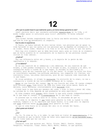 www.formarse.com.ar
12¿Por qué no puedo hacer lo que realmente quiero y al mismo tiempo ganarme la vida?
¿Qué? ¿Quieres decir que realmente pretendes pasarlo bien en la vida, y al
mismo tiempo ganar lo suficiente para vivir? ¡Muchacho, tú estás soñando!
¿Cómo...?
¡Era broma! Estaba respondiendo como lo haría una mente estrecha. Pero fíjate
que ese ha sido tu pensamiento al respecto.
Esa ha sido mi experiencia.
Si Bueno, ya hemos hablado de esto varias veces. Las personas que se ganan la
vida haciendo lo que les gusta son las personas que se empeñan en conseguirlo. No
se rinden. Nunca ceden. Desafían a la vida si no les deja hacer lo que les gusta.
Pero hay otro elemento que se debe mencionar aquí; pues se trata de un elemento
que se halla ausente en el razonamiento de la mayoría de las personas cuando
inician su vida laboral.
¿Cuál es?
Hay una diferencia entre ser y hacer, y la mayoría de la gente da más
importancia a lo segundo.
¿Y no debería?
No es una cuestión de si «debería» o «no debería». Es una cuestión de qué
eliges, y cómo puedes conseguirlo. Si tú eliges la paz, la alegría y el amor, no
conseguirás mucho a través de lo que hagas. Si escoges la felicidad y el
contento, poco de eso lograrás por la vía del hacer. Si eliges la unión con Dios,
un conocimiento supremo, una profunda sabiduría, una compasión sin límites, una
conciencia total, una plena realización, poco de eso lograrás como resultado de
lo que hagas.
En otras palabras, si eliges la evolución -la evolución de tu alma-, no vas a
conseguirla a través de las actividades mundanas de tu cuerpo.
Hacer es una función del cuerpo. Ser es una función del alma. El cuerpo siempre
está haciendo algo. Cada minuto de cada día tiene algo entre manos. Nunca se
detiene, nunca descansa; constantemente está haciendo algo.
O bien hace lo que hace por mandato del alma, o bien lo hace a pesar del alma.
La calidad de tu vida depende de qué predomine en este equilibrio.
El alma siempre está siendo. Está siendo lo que está siendo independientemente
de lo que haga el cuerpo, no a consecuencia de lo que haga el cuerpo.
Si piensas que tu vida se basa en el hacer, no entiendes de qué va.
A tu alma no le importa lo que hagas para ganarte la vida (y cuando tu vida
termine, tampoco a ti te importará qué hayas hecho). A tu alma sólo le importa
qué eres mientras haces lo que hagas para ganarte la vida.
Lo que el alma busca es el estado del ser; no el estado del hacer.
¿Qué quiere ser el alma?
Yo.
¿Tú?
Sí; Yo. Tu alma es Yo, y lo sabe. Lo que hace es tratar de experimentarlo. Y lo
que recuerda es que la mejor forma de tener esta experiencia no es haciendo algo.
Eso no tiene nada que ver con ser.
¿Con ser qué?
Cualquier cosa que quieras ser. Feliz. Triste. Débil. Fuerte. Alegre.
Vengativo. Perspicaz. Ciego. Bueno. Malo. Macho. Hembra. Lo que quieras.
88
 