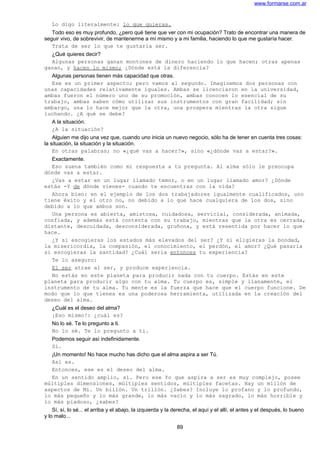 www.formarse.com.ar
Lo digo literalmente: lo que quieras.
Todo eso es muy profundo, ¿pero qué tiene que ver con mi ocupación? Trato de encontrar una manera de
seguir vivo, de sobrevivir, de mantenerme a mí mismo y a mi familia, haciendo lo que me gustaría hacer.
Trata de ser lo que te gustaría ser.
¿Qué quieres decir?
Algunas personas ganan montones de dinero haciendo lo que hacen; otras apenas
ganan, y hacen lo mismo; ¿Dónde está la diferencia?
Algunas personas tienen más capacidad que otras.
Ese es un primer aspecto; pero vamos al segundo. Imaginemos dos personas con
unas capacidades relativamente iguales. Ambas se licenciaron en la universidad,
ambas fueron el número uno de su promoción, ambas conocen lo esencial de su
trabajo, ambas saben cómo utilizar sus instrumentos con gran facilidad; sin
embargo, una lo hace mejor que la otra, una prospera mientras la otra sigue
luchando. ¿A qué se debe?
A la situación.
¿A la situación?
Alguien me dijo una vez que, cuando uno inicia un nuevo negocio, sólo ha de tener en cuenta tres cosas:
la situación, la situación y la situación.
En otras palabras; no «¿qué vas a hacer?», sino «¿dónde vas a estar?».
Exactamente.
Eso suena también como mi respuesta a tu pregunta. Al alma sólo le preocupa
dónde vas a estar.
¿Vas a estar en un lugar llamado temor, o en un lugar llamado amor? ¿Dónde
estás -Y de dónde vienes- cuando te encuentras con la vida?
Ahora bien: en el ejemplo de los dos trabajadores igualmente cualificados, uno
tiene éxito y el otro no, no debido a lo que hace cualquiera de los dos, sino
debido a lo que ambos son.
Una persona es abierta, amistosa, cuidadosa, servicial, considerada, animada,
confiada, y además está contenta con su trabajo, mientras que la otra es cerrada,
distante, descuidada, desconsiderada, gruñona, y está resentida por hacer lo que
hace.
¿Y si escogieras los estados más elevados del ser? ¿Y si eligieras la bondad,
la misericordia, la compasión, el conocimiento, el perdón, el amor? ¿Qué pasaría
si escogieras la santidad? ¿Cuál sería entonces tu experiencia?
Te lo aseguro:
El ser atrae al ser, y produce experiencia.
No estás en este planeta para producir nada con tu cuerpo. Estás en este
planeta para producir algo con tu alma. Tu cuerpo es, simple y llanamente, el
instrumento de tu alma. Tu mente es la fuerza que hace que el cuerpo funcione. De
modo que lo que tienes es una poderosa herramienta, utilizada en la creación del
deseo del alma.
¿Cuál es el deseo del alma?
¡Eso mismo!: ¿cuál es?
No lo sé. Te lo pregunto a ti.
No lo sé. Te lo pregunto a ti.
Podemos seguir así indefinidamente.
Sí.
¡Un momento! No hace mucho has dicho que el alma aspira a ser Tú.
Así es.
Entonces, ese es el deseo del alma.
En un sentido amplio, sí. Pero ese Yo que aspira a ser es muy complejo, posee
múltiples dimensiones, múltiples sentidos, múltiples facetas. Hay un millón de
aspectos de Mi. Un billón. Un trillón. ¿Sabes? Incluye lo profano y lo profundo,
lo más pequeño y lo más grande, lo más vacío y lo más sagrado, lo más horrible y
lo más piadoso, ¿sabes?
Sí, sí, lo sé... el arriba y el abajo, la izquierda y la derecha, el aquí y el allí, el antes y el después, lo bueno
y lo malo...
89
 