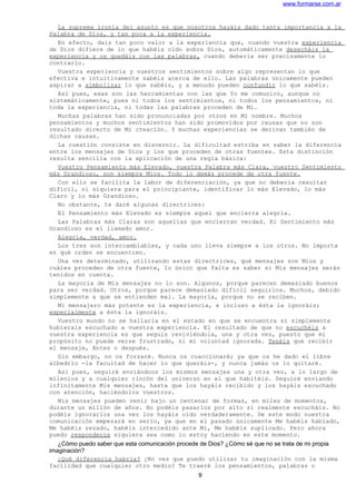 www.formarse.com.ar
La suprema ironía del asunto es que vosotros hayáis dado tanta importancia a la
Palabra de Dios, y tan poca a la experiencia.
En efecto, dais tan poco valor a la experiencia que, cuando vuestra experiencia
de Dios difiere de lo que habéis oído sobre Dios, automáticamente desecháis la
experiencia y os quedáis con las palabras, cuando debería ser precisamente lo
contrario.
Vuestra experiencia y vuestros sentimientos sobre algo representan lo que
efectiva e intuitivamente sabéis acerca de ello. Las palabras únicamente pueden
aspirar a simbolizar lo que sabéis, y a menudo pueden confundir lo que sabéis.
Así pues, esas son las herramientas con las que Yo me comunico, aunque no
sistemáticamente, pues ni todos los sentimientos, ni todos los pensamientos, ni
toda la experiencia, ni todas las palabras proceden de Mí.
Muchas palabras han sido pronunciadas por otros en Mi nombre. Muchos
pensamientos y muchos sentimientos han sido promovidos por causas que no son
resultado directo de Mi creación. Y muchas experiencias se derivan también de
dichas causas.
La cuestión consiste en discernir. La dificultad estriba en saber la diferencia
entre los mensajes de Dios y los que proceden de otras fuentes. Esta distinción
resulta sencilla con la aplicación de una regla básica:
Vuestro Pensamiento más Elevado, vuestra Palabra más Clara, vuestro Sentimiento
más Grandioso, son siempre Míos. Todo lo demás procede de otra fuente.
Con ello se facilita la labor de diferenciación, ya que no debería resultar
difícil, ni siquiera para el principiante, identificar lo más Elevado, lo más
Claro y lo más Grandioso.
No obstante, te daré algunas directrices:
El Pensamiento más Elevado es siempre aquel que encierra alegría.
Las Palabras más Claras son aquellas que encierran verdad. El Sentimiento más
Grandioso es el llamado amor.
Alegría, verdad, amor.
Los tres son intercambiables, y cada uno lleva siempre a los otros. No importa
en qué orden se encuentren.
Una vez determinado, utilizando estas directrices, qué mensajes son Míos y
cuáles proceden de otra fuente, lo único que falta es saber si Mis mensajes serán
tenidos en cuenta.
La mayoría de Mis mensajes no lo son. Algunos, porque parecen demasiado buenos
para ser verdad. Otros, porque parece demasiado difícil seguirlos. Muchos, debido
simplemente a que se entienden mal. La mayoría, porque no se reciben.
Mi mensajero más potente es la experiencia, e incluso a ésta la ignoráis;
especialmente a ésta la ignoráis.
Vuestro mundo no se hallaría en el estado en que se encuentra si simplemente
hubierais escuchado a vuestra experiencia. El resultado de que no escuchéis a
vuestra experiencia es que seguís reviviéndola, una y otra vez, puesto que mi
propósito no puede verse frustrado, ni mi voluntad ignorada. Tenéis que recibir
el mensaje, Antes o después.
Sin embargo, no os forzaré. Nunca os coaccionaré; ya que os he dado el libre
albedrío -la facultad de hacer lo que queráis-, y nunca jamás os lo quitaré.
Así pues, seguiré enviándoos los mismos mensajes una y otra vez, a lo largo de
milenios y a cualquier rincón del universo en el que habitéis. Seguiré enviando
infinitamente Mis mensajes, hasta que los hayáis recibido y los hayáis escuchado
con atención, haciéndolos vuestros.
Mis mensajes pueden venir bajo un centenar de formas, en miles de momentos,
durante un millón de años. No podéis pasarlos por alto si realmente escucháis. No
podéis ignorarlos una vez los hayáis oído verdaderamente. De este modo nuestra
comunicación empezará en serio, ya que en el pasado únicamente Me habéis hablado,
Me habéis rezado, habéis intercedido ante Mi, Me habéis suplicado. Pero ahora
puedo responderos siquiera sea como lo estoy haciendo en este momento.
¿Cómo puedo saber que esta comunicación procede de Dios? ¿Cómo sé que no se trata de mi propia
imaginación?
¿Qué diferencia habría? ¿No ves que puedo utilizar tu imaginación con la misma
facilidad que cualquier otro medio? Te traeré los pensamientos, palabras o
9
 