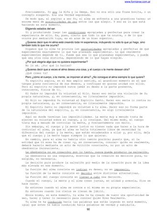 www.formarse.com.ar
Precisamente. Yo soy la Alfa y la Omega. Eso no era sólo una frase bonita, o un
concepto elegante. Era una Verdad expresada.
De modo que, al aspirar a ser Yo, el alma se enfrenta a una grandiosa tarea; un
enorme menú de posibilidades de ser entre las que elegir. Y eso es lo que está
haciendo en este momento.
Eligiendo estados del ser.
Sí y produciendo luego las condiciones apropiadas y perfectas para crear la
experiencia de ello. Es, pues, cierto que todo lo que te ocurre, o de lo que
ocurre por mediación tuya, es en aras de un bien superior.
¿Quieres decir que mi alma está creando toda mi experiencia, incluyendo no sólo lo que yo hago, sino
también todo lo que me ocurre?
Digamos que tu alma te procura las oportunidades apropiadas y perfectas de que
experimentes exactamente lo que has planeado experimentar. Lo que realmente
experimentes depende de ti. Puede que sea lo que planeabas experimentar, o puede
que sea otra cosa distinta, dependiendo de lo que hayas elegido.
¿Por qué elegiría algo que no quisiera experimentar?
No lo sé. ¿Por qué lo harías?
¿Quieres decir que a veces el alma desea una cosa, y el cuerpo o la mente desean otra?
¿Qué crees tú?
Pero ¿cómo el cuerpo, o la mente, se imponen al alma? ¿No consigue el alma siempre lo que quiere?
Tu espíritu aspira, en el más amplio sentido, al grandioso momento en el que
tengas plena conciencia de sus deseos, y confluyas en gozosa unidad con ellos.
Pero el espíritu no impondrá nunca jamás su deseo a la parte presente,
consciente, física de ti.
El Padre no impondrá Su voluntad al Hijo. Hacer eso sería una violación de Su
propia naturaleza, y, en consecuencia, es literalmente imposible.
El Hijo no impondrá Su voluntad al Espíritu Santo. Hacer eso sería ir contra su
propia naturaleza, y, en consecuencia, es literalmente imposible.
El Espíritu Santo no impondrá su voluntad a tu alma. Hacer eso no forma parte
de la naturaleza del espíritu, y, en consecuencia, es algo literalmente
imposible.
Aquí es donde terminan las imposibilidades. La mente muy a menudo trata de
ejercer su voluntad sobre el cuerpo, y lo consigue. Del mismo modo, el cuerpo
trata muy a menudo de controlar la mente, y frecuentemente con éxito.
Sin embargo, el cuerpo y la mente juntos no tienen nada que hacer a la hora de
controlar el alma, ya que el alma se halla totalmente libre de necesidad (a
diferencia del cuerpo y la mente, que están encadenados a ella) y, por ello, deja
que el cuerpo y la mente hagan siempre lo que quieran.
En cambio, para el alma no habría otro camino posible; puesto que, si la
entidad que tú eres ha de crear -y, en consecuencia, conocer- quién es realmente,
deberá hacerlo mediante un acto de volición consciente, no por un acto de
obediencia inconsciente.
La obediencia no es creación; por lo tanto, nunca puede producir la salvación.
La obediencia es una respuesta, mientras que la creación es decisión pura, no
exigida, no necesaria.
La decisión pura produce la salvación por medio de la creación pura de la idea
más elevada en ese momento.
La función del alma consiste en indicar su deseo, no en imponerlo.
La función de la mente consiste en decidir entre distintas alternativas.
La Función del cuerpo consiste en llevar a cabo esa decisión.
Cuando el cuerpo, la mente y el alma crean juntas, en unidad y armonía, Dios se
hace carne.
Es entonces cuando el alma se conoce a sí misma en su propia experiencia.
Es entonces cuando los cielos se llenan de júbilo.
Ahora mismo, en este momento, tu alma te ha creado de nuevo una oportunidad de
ser, hacer y tener lo necesario para conocer Quién Eres Realmente.
Tu alma te ha conducido hacia las palabras que estás leyendo en este momento,
igual que antes te había conducido hacia palabras de verdad y sabiduría.
90
 