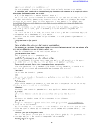 www.formarse.com.ar
¿Qué harás ahora? ¿Qué decidirás ser?
Tu alma espera, y observa con interés, como ha hecho muchas otras veces.
Si lo entiendo bien, ¿dices que mi éxito mundano (sigo intentando que hablemos de mi ocupación) vendrá
determinado por el estado de ser que yo elija?
A mí no me preocupa tu éxito mundano; sólo a ti.
Es cierto que, cuando alcanzas determinados estados del ser durante un período
de tiempo prolongado, resulta muy difícil eludir el éxito en aquello que estés
haciendo en el mundo. Pero no debes preocuparte por «ganarte la vida». Los
auténticos Maestros son aquellos que han elegido ganar la vida, en lugar de
ganarse la vida.
De determinados estados del ser brotará una vida tan rica, tan plena, tan
magnífica y tan valiosa, que los bienes y el éxito mundanos dejarán de
preocuparte.
La ironía de la vida es que, en cuanto los bienes y el éxito mundanos dejan de
preocuparte, éstos empiezan a afluir hacia ti.
Recuerda que no puedes tener lo que quieres, sino que puedes experimentar lo
que tienes.
¿No puedo tener lo que quiero?
No.
Ya me lo habías dicho antes, muy al principio de nuestro diálogo.
Sin embargo, no lo entiendo. Creía que me habías dicho que podía tener cualquier cosa que quisiera. «Tal
como pienses, tal como creas, así se te dará», y todo eso.
Las dos afirmaciones no se contradicen entre si
¿No? Pues a mí me lo parece.
Eso es porque te falta entendimiento.
Lo admito. Por eso es por lo que estoy hablando contigo.
Te lo explicaré. No puedes tener nada que quieras. El propio acto de querer
algo aleja ese algo de ti, tal como ya dije en el primer capítulo.
Bueno, puede que ya lo dijeras, pero me estoy perdiendo por momentos.
Trata de seguirme. Voy a repasarlo de nuevo con más detalle. Volvamos a un
punto que sí entiendes: el pensamiento es creador. ¿De acuerdo?
De acuerdo.
La palabra es creadora. ¿Vale?
Vale.
La acción es creadora. Pensamiento, palabra y obra son los tres niveles de
creación. ¿Me sigues?
Perfectamente.
Bien. Ahora vayamos de momento al tema del «éxito mundano», que es de lo que
hablabas y sobre lo que me preguntabas.
¡Magnifico!
Entonces, ¿tú tienes el pensamiento: «Yo quiero el éxito mundano»?
Sí, a veces.
¿Y a veces tienes también el pensamiento: «Yo quiero más dinero»?
Sí.
Entonces, no puedes tener ni éxito mundano ni más dinero.
¿Por qué no?
Porque el universo no puede hacer otra cosa que producir la manifestación
directa de tu pensamiento.
Tu pensamiento es: «Yo quiero el éxito mundano». Has de entender que el poder
creador es como un genio en una botella. Tus palabras son órdenes para él. ¿Lo
entiendes?
Entonces, ¿por qué no tengo más éxito?
Ya te lo he dicho: porque tus palabras son órdenes para él. Tus palabras son:
«Yo quiero éxito». Y el universo responde: «De acuerdo».
No estoy seguro de seguirte.
91
 