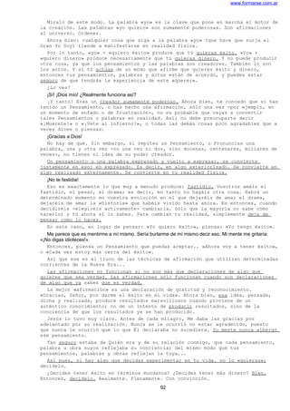 www.formarse.com.ar
Míralo de este modo. La palabra «yo» es la clave que pone en marcha el motor de
la creación. Las palabras «yo quiero» son sumamente poderosas. Son afirmaciones
al universo. Ordenes.
Ahora bien: cualquier cosa que siga a la palabra «yo» (que hace que surja el
Gran Yo Soy) tiende a manifestarse en realidad física.
Por lo tanto, «yo» + «quiero éxito» produce que tú quieras éxito. «Yo» +
«quiero dinero» produce necesariamente que tú quieras dinero. Y no puede producir
otra cosa, ya que los pensamientos y las palabras son creadores. También lo son
los actos. Y si tú actúas de un modo que afirme que quieres éxito y dinero,
entonces tus pensamientos, palabras y actos están de acuerdo, y puedes estar
seguro de que tendrás la experiencia de este «querer».
¿Lo ves?
¡Sí! ¡Dios mío! ¿Realmente funciona así?
¡Y tanto! Eres un creador sumamente poderoso. Ahora bien, te concedo que si has
tenido un Pensamiento, o has hecho una afirmación, sólo una vez -por ejemplo, en
un momento de enfado o de frustración-, no es probable que vayas a convertir
tales Pensamientos o palabras en realidad. Así; no debe preocuparte decir
«¡Muérete!» o «¡Vete al infierno!», o todas las demás cosas poco agradables que a
veces dices o piensas.
¡Gracias a Dios!
No hay de qué. Sin embargo, si repites un Pensamiento, o Pronuncias una
palabra, una y otra vez -no una vez ni dos, sino docenas, centenares, millares de
veces-, no tienes ni idea de su poder creador.
Un pensamiento o una palabra expresado y vuelto a expresar, se convierte
justamente en eso: en expresado. Es decir, en algo exteriorizado. Se convierte en
algo realizado externamente. Se convierte en tu realidad física.
¡No te fastidia!
Eso es exactamente lo que muy a menudo produce: fastidio. Vosotros amáis el
fastidio, el pesar, el drama; es decir, en tanto no hagáis otra cosa. Habrá un
determinado momento en vuestra evolución en el que dejaréis de amar el drama,
dejaréis de amar la «historia» que habéis vivido hasta ahora. Es entonces, cuando
decidiréis -elegiréis activamente- cambiarla. Sólo que la mayoría no sabe cómo
hacerlo; y tú ahora sí lo sabes. Para cambiar tu realidad, simplemente deja de
pensar como lo haces.
En este caso, en lugar de pensar: «Yo quiero éxito», piensa: «Yo tengo éxito».
Me parece que es mentirme a mí mismo. Sería burlarme de mí mismo decir eso. Mi mente me gritaría:
«¡No digas idioteces!».
Entonces, piensa un Pensamiento que puedas aceptar.. «Ahora voy a tener éxito»,
o «Cada vez estoy más cerca del éxito».
Así que ese es el truco de las técnicas de afirmación que utilizan determinadas
corrientes de la Nueva Era...
Las afirmaciones no funcionan si no son más que declaraciones de algo que
quieres que sea verdad. Las afirmaciones sólo funcionan cuando son declaraciones
de algo que ya sabes que es verdad.
La mejor «afirmación» es una declaración de gratitud y reconocimiento.
«Gracias, Señor, por darme el éxito en mi vida». Ahora bien, esa idea, pensada,
dicha y realizada, produce resultados maravillosos cuando proviene de un
auténtico conocimiento; no de un intento de producir resultados, sino de la
conciencia de que los resultados ya se han producido.
Jesús lo tuvo muy claro. Antes de cada milagro, Me daba las gracias por
adelantado por su realización. Nunca se le ocurrió no estar agradecido, puesto
que nunca le ocurrió que lo que Él declaraba no sucediera. Su mente nunca albergó
ese pensamiento.
Tan seguro estaba de Quién era y de su relación conmigo, que cada pensamiento,
palabra u obra suyos reflejaba su conciencia; del mismo modo que tus
pensamientos, palabras y obras reflejan la tuya...
Así pues, si hay algo que decidas experimentar en tu vida. no lo «quieras»;
decídelo.
¿Decides tener éxito en términos mundanos? ¿Decides tener más dinero? Bien.
Entonces, decídelo. Realmente. Plenamente. Con convicción.
92
 