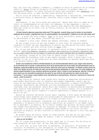 www.formarse.com.ar
mes, día tras día, momento a momento, y siempre se halla en posesión de la Verdad
sobre ti. Nunca olvida el proyecto; el plan original; la primera idea; el
pensamiento creador. Su tarea consiste en hacer que recuerdes, que rememores una
vez más Quién Eres, y luego decidas Quién Quieres Ser ahora.
Así el ciclo de creación y experiencia, imaginación y realización, conocimiento
y evolución hacia lo desconocido, continúa, ahora y para siempre jamás.
¡Vaya!
Exactamente. ¡Y aún falta mucho por explicar! ¡Mucho más! Pero no caben en un
libro, ni probablemente en una vida. Sin embargo, tú has empezado, y eso es
bueno. Recuerda sólo esto. Como dijo vuestro gran maestro William Shakespeare:
«Hay más cosas en el Cielo y en la Tierra, Horacio, de las que ha soñado tu
filosofía».
¿Puedo hacerte algunas preguntas sobre eso? Por ejemplo: cuando dices que la mente me acompaña
después de la muerte, ¿significa eso que mi «personalidad» me acompaña? ¿Sabré en la otra vida quién era?
Si... y quién has sido siempre. Todo se te hará manifiesto, puesto que entonces
te aprovechará lo que sabes, mientras que ahora no.
Y, respecto a esta vida, ¿habrá que «pasar cuentas»?, ¿habrá un examen?
No hay ningún juicio en eso que llamáis la otra vida. Ni siquiera podrás
juzgarte tú mismo (ya que seguramente te darías una puntuación muy baja, dado lo
crítico y severo que eres contigo mismo en esta vida).
No, no hay que «pasar cuentas», ni «pulgares hacia arriba» o «pulgares hacia
abajo». Sólo los humanos juzgáis, y puesto que vosotros lo hacéis, suponéis que
Yo lo hago. Pero Yo no lo hago; y esta es una gran verdad que no podéis aceptar.
No obstante, aunque en la otra vida no habrá ningún juicio, sí habrá la
oportunidad de considerar todo lo que habéis pensado, dicho o hecho aquí; y de
decidir si eso es lo que elegiríais de nuevo basándoos en Quienes decís que Sois,
y en Quienes Queréis Ser.
Existe una enseñanza mística oriental basada en una doctrina llamada Kama Loca; según esta doctrina,
en el momento de la muerte a cada persona se le da la oportunidad de revivir todos los pensamientos que ha
abrigado, todas las palabras que ha pronunciado, todos los actos que ha realizado, no desde nuestro punto de
vista, sino desde el punto de vista de cada una de las personas afectadas en cada caso. En otras palabras, ya
hemos experimentado lo que nosotros sentimos al pensar, decir o hacer lo que pensamos, dijimos o hicimos;
pero ahora se nos concede la experiencia de sentir lo que sintió la otra persona en cada uno de esos
momentos. Y es en base a esta medida como decidiremos si pensaríamos, diríamos o haríamos lo mismo de
nuevo. ¿Qué te parece?
Lo que ocurre en vuestra vida cuando ésta termina es demasiado extraordinario
para poder describirlo aquí en términos que puedas comprender, puesto que se
trata de una experiencia que se halla en otra dimensión, y rebasa literalmente
cualquier descripción que pretenda utilizar herramientas tan enormemente
limitadas como las palabras. Baste decir que tendréis la oportunidad de examinar
esta vuestra vida presente, sin dolor o temor a juicio alguno, con el propósito
de decidir lo que sentís respecto a vuestra experiencia y adónde queréis ir a
partir de ahí.
Muchos de vosotros decidirán volver aquí; regresar a este mundo de densidad y
relatividad, para disponer de otra posibilidad de experimentar las decisiones y
opciones que han tomado respecto a Sí mismos en este nivel.
Otros -algunos escogidos- regresarán con una misión diferente. Volverán a la
densidad y la materia con el propósito espiritual de conducir a los demás fuera
de la densidad y la materia. En la Tierra siempre hay quienes, de entre vosotros,
han tomado esta decisión. Se les reconoce en seguida. Su tarea ha terminado; han
regresado a la Tierra simple y llanamente para ayudar a los otros. En esto
consiste su alegría. En esto consiste su exaltación. No aspirar a otra cosa que a
ser útiles.
No puedes dejar de verlos. Están en todas partes. Hay más de los que crees.
Incluso es probable que sepas de alguno, o que lo conozcas personalmente.
¿Soy yo uno de ellos?
No. Si tienes que preguntarlo, es que sabes que no lo eres. Uno de ellos no
hace preguntas de este tipo. No hay nada que preguntar.
Tú, Hijo mío, en esta vida eres un mensajero. Un precursor. Un portador de
noticias. Un buscador y, con frecuencia, un orador de la Verdad. Debes estar
contento, pues esto es más que suficiente para una vida.
94
 