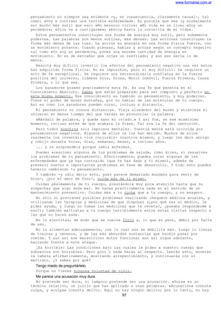 www.formarse.com.ar
pensamiento no siempre sea evidente -y, en consecuencia, claramente causal-, tal
como: «Voy a contraer una terrible enfermedad». Es posible que sea (y normalmente
es) mucho más sutil que eso: «No merezco vivir»; «Mi vida es un lío»; «Soy un
perdedor»; «Dios va a castigarme»; «Estoy hasta la coronilla de mi vida».
Estos pensamientos constituyen una forma de energía muy sutil, pero sumamente
poderosa. Las palabras son menos sutiles, más densas. Las acciones constituyen la
forma más densa de las tres. La acción es energía en una forma física fuerte, con
un movimiento potente. Cuando piensas, hablas y actúas según un concepto negativo
tal como «Yo soy un perdedor», pones una enorme cantidad de energía en
movimiento. No es de extrañar que cojas un resfriado; y aun eso sería lo de
menos.
Resulta muy difícil invertir los efectos del pensamiento negativo una vez éstos
han adquirido forma física. No es imposible, pero sí muy difícil. Se requiere un
acto de fe excepcional. Se requiere una extraordinaria confianza en la fuerza
positiva del universo, llámese Dios, Diosa, Motor Inmóvil, Fuerza Primera, Causa
Primera, o lo que sea.
Los sanadores poseen precisamente esta fe. Es una fe que penetra en el
Conocimiento Absoluto. Saben que estás preparado para ser completo y perfecto en
este mismo momento. Ese conocimiento es también un pensamiento, y muy poderoso.
Tiene el poder de mover montañas, por no hablar de las moléculas de tu cuerpo.
Así es como los sanadores pueden curar, incluso a distancia.
El pensamiento no conoce distancias. Viaja alrededor del mundo y atraviesa el
universo en menos tiempo del que tardas en pronunciar la palabra.
«Mándalo de palabra, y quede sano mi criado.» Y así fue, en ese mismísimo
momento, incluso antes de que acabara la frase. Tal era la fe del centurión.
Pero todos vosotros sois leprosos mentales. Vuestra mente está corroída por
pensamientos negativos. Algunos de ellos os los han metido. Muchos de ellos
realmente los inventáis -los conjuráis- vosotros mismos, y luego les dais abrigo
y cobijo durante horas, días, semanas, meses, e incluso años.
... y os sorprendéis porque caéis enfermos.
Puedes «resolver algunos de tus problemas de salud», como dices, si resuelves
los problemas de tu pensamiento. Efectivamente, puedes curar algunas de las
enfermedades que ya has contraído (que te has dado a ti mismo), además de
prevenir nuevos e importantes problemas en fase de desarrollo. Y todo esto puedes
hacerlo cambiando tu pensamiento.
Y también -y odio decir esto, pues parece demasiado mundano para venir de
Dios-, ¿por el amor de Dios!, cuida más de ti mismo.
Cuidas pésimamente de tu cuerpo, prestándole muy poca atención hasta que no
sospechas que algo anda mal. No haces prácticamente nada en el sentido de un
mantenimiento preventivo. Cuidas más a tu coche que a tu cuerpo, y no exagero.
No sólo no previenes posibles problemas realizando chequeos médicos anuales, y
utilizando las terapias y medicinas de que dispones (¿por qué vas al médico, le
pides ayuda, y luego no tomas las medicinas que te receta?, ¿puedes responderme a
eso?); también maltratas a tu cuerpo terriblemente entre estas visitas respecto a
las que no haces nada.
No lo ejercitas, de modo que se vuelve flojo y, lo que es peor, débil por falta
de uso.
No lo alimentas adecuadamente, con lo cual aún se debilita más. Luego lo llenas
de toxinas y venenos, y de las más absurdas sustancias que hacéis pasar por
comida. Y aun así ese maravilloso motor funciona; aun así sigue adelante,
haciendo frente a este ataque.
¡Es horrible! Las condiciones bajo las cuales le pides a vuestro cuerpo que
sobreviva son horribles. Pero poco o nada harás al respecto. Leerás esto, moverás
la cabeza afirmativamente, mostrando arrepentimiento, y continuarás con el
maltrato. ¿Y sabes por qué?
Tengo miedo de preguntártelo.
Porque no tienes ninguna voluntad de vivir.
Me parece una acusación muy dura.
No pretende ser dura, ni tampoco pretende ser una acusación. «Dura» es un
término relativo, un juicio que has aplicado a unas palabras. «Acusación» connota
culpa, y «culpa» connota delito. Aquí no hay ningún delito; por lo tanto, no hay
97
 