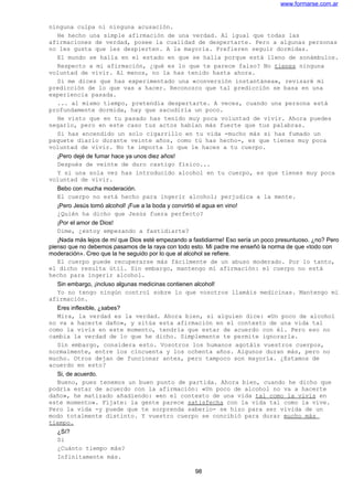 www.formarse.com.ar
ninguna culpa ni ninguna acusación.
He hecho una simple afirmación de una verdad. Al igual que todas las
afirmaciones de verdad, posee la cualidad de despertarte. Pero a algunas personas
no les gusta que les despierten. A la mayoría. Prefieren seguir dormidas.
El mundo se halla en el estado en que se halla porque está lleno de sonámbulos.
Respecto a mi afirmación, ¿qué es lo que te parece falso? No tienes ninguna
voluntad de vivir. Al menos, no la has tenido hasta ahora.
Si me dices que has experimentado una «conversión instantánea», revisaré mi
predicción de lo que vas a hacer. Reconozco que tal predicción se basa en una
experiencia pasada.
... al mismo tiempo, pretendía despertarte. A veces, cuando una persona está
profundamente dormida, hay que sacudirla un poco.
He visto que en tu pasado has tenido muy poca voluntad de vivir. Ahora puedes
negarlo, pero en este caso tus actos hablan más fuerte que tus palabras.
Si has encendido un solo cigarrillo en tu vida -mucho más si has fumado un
paquete diario durante veinte años, como tú has hecho-, es que tienes muy poca
voluntad de vivir. No te importa lo que le haces a tu cuerpo.
¡Pero dejé de fumar hace ya unos diez años!
Después de veinte de duro castigo físico...
Y si una sola vez has introducido alcohol en tu cuerpo, es que tienes muy poca
voluntad de vivir.
Bebo con mucha moderación.
El cuerpo no está hecho para ingerir alcohol; perjudica a la mente.
¡Pero Jesús tomó alcohol! ¡Fue a la boda y convirtió el agua en vino!
¿Quién ha dicho que Jesús fuera perfecto?
¡Por el amor de Dios!
Dime, ¿estoy empezando a fastidiarte?
¡Nada más lejos de mí que Dios esté empezando a fastidiarme! Eso sería un poco presuntuoso. ¿no? Pero
pienso que no debemos pasamos de la raya con todo esto. Mi padre me enseñó la norma de que «todo con
moderación». Creo que la he seguido por lo que al alcohol se refiere.
El cuerpo puede recuperarse más fácilmente de un abuso moderado. Por lo tanto,
el dicho resulta útil. Sin embargo, mantengo mi afirmación: el cuerpo no está
hecho para ingerir alcohol.
Sin embargo, ¡incluso algunas medicinas contienen alcohol!
Yo no tengo ningún control sobre lo que vosotros llamáis medicinas. Mantengo mi
afirmación.
Eres inflexible, ¿sabes?
Mira, la verdad es la verdad. Ahora bien, si alguien dice: «Un poco de alcohol
no va a hacerte daño», y sitúa esta afirmación en el contexto de una vida tal
como la vivís en este momento, tendría que estar de acuerdo con él. Pero eso no
cambia la verdad de lo que he dicho. Simplemente te permite ignorarla.
Sin embargo, considera esto. Vosotros los humanos agotáis vuestros cuerpos,
normalmente, entre los cincuenta y los ochenta años. Algunos duran más, pero no
mucho. Otros dejan de funcionar antes, pero tampoco son mayoría. ¿Estamos de
acuerdo en esto?
Si, de acuerdo.
Bueno, pues tenemos un buen punto de partida. Ahora bien, cuando he dicho que
podría estar de acuerdo con la afirmación: «Un poco de alcohol no va a hacerte
daño», he matizado añadiendo: «en el contexto de una vida tal como la vivís en
este momento». Fíjate: la gente parece satisfecha con la vida tal como la vive.
Pero la vida -y puede que te sorprenda saberlo- se hizo para ser vivida de un
modo totalmente distinto. Y vuestro cuerpo se concibió para durar mucho más
tiempo.
¿Sí?
Si
¿Cuánto tiempo más?
Infinitamente más.
98
 