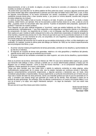 desconocimiento, el dar y el recibir, la alegría y la pena. Examina lo concreto y lo abstracto, lo visible y lo
invisible, la verdad y la mentira.
Se podría decir que este libro es “la última palabra de Dios sobre las cosas”, aunque a algunas personas esto
les puede resultar algo difícil, especialmente si piensan que Dios dejo de hablar hace 2.000 años, o que, si Dios
ha seguido comunicándose, lo ha hecho únicamente con santos, curanderas o alguien que haya estado
meditando durante treinta años, o bien durante veinte, o, por poner un mínimo decente, durante diez (ninguna
de estas categorías me incluye).
Lo cierto es que Dios habla a todo el mundo. Al bueno y al malo. Al santo y al canalla. Y, sin duda, a todos
nosotros. Usted mismo, por ejemplo. Dios se ha acercado a usted muchas veces en su vida, y esta es una de
ellas. ¿Cuántas veces ha escuchado este viejo axioma: “Cuándo el estudiante está preparado, aparecerá el
profesor”? Este libro es nuestro profesor.
Poco después de que este material empezara a “ocurrirme”, supe que estaba hablando con Dios. Directa y
personalmente. Irrefutablemente. Y que Dios respondía a mis preguntas en proporción directa a mi capacidad
de comprensión. Es decir, me respondía de un modo, y con un lenguaje, que Dios sabía que yo entendería.
Esto explica en gran medida el estilo coloquial de la obra y las referencias ocasionales al material recogido de
otras fuentes y experiencias previas de mi vida. Ahora sé que todo lo que me ha acontecido siempre en mi vida
procedía de Dios, y en ese momento se unía, se conjuntaba, en una magnífica y completa respuesta a cada
una de las preguntas que siempre tuve.
Y en algún momento del recorrido me di cuenta de que se estaba produciendo un libro; un libro destinado a ser
publicado. En realidad, durante la última parte del diálogo (en febrero de 1993) se me ordenó específicamente
que se produjeran tres libros, y que:
1. El primer volumen tratara principalmente de temas personales, centrado en los desafíos y oportunidades de
la vida de un individuo.
2. El segundo se ocupará de temas más generales, relativos a la vida geopolítica y metafísica del planeta,
además de los retos a los que se enfrenta hoy el mundo.
3. El tercero tratará de las verdades universales de orden superior, así como de los desafíos y oportunidades
del alma.
Este es el primero de los libros, terminado en febrero de 1993. En aras de la claridad debo explicar que, puesto
que transcribí este diálogo a mano, subrayé o señalé con un círculo determinadas palabras o frases que me
llegaban con un énfasis especial - como si Dios las hiciera retumbar -; en la composición tipográfica estas
palabras y frases aparecen en cursiva y subrayadas.
Tengo que decir también que, tras haber leído y releído la sabiduría contenida en estas páginas, estoy
profundamente avergonzado de mi propia vida, que ha estado marcada por continuos errores y fechorías,
algunos comportamientos sumamente vergonzosos, y algunas opciones y decisiones que, sin duda, otros
consideran perjudiciales e imperdonables. Aunque experimento un profundo remordimiento por el hecho de que
haya sido a través del dolor de otras personas, siento una indecible gratitud por todo lo que he aprendido en mi
vida, y considero que todavía tengo que aprender por medio de los demás. Pido disculpas a todos por la
lentitud de este aprendizaje. Sin embargo, Dios me alienta a perdonarme a mí mismo mis propias faltas y a no
vivir en el temor y la culpa, sino seguir intentando siempre - no dejar de intentarlo - vivir una visión más
grandiosa.
Sé que eso es lo que Dios desea para todos nosotros.
Neale Donald Walsch
Central Point, Oregón
Navidad 1994
4
 