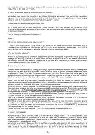 Me parece tener dos respuestas a la pregunta: la respuesta a en que me gustaría creer que consiste, y la
respuesta a en qué creo que consiste.
¿Cuál es la respuesta a en que te gustaría creer que consiste?
Me gustaría creer que mi vida consiste en la evolución de mi alma. Me gustaría creer que mi vida consiste en
expresar y experimentar la parte de mí que más amo; la parte de mí que es compasión y paciencia, entrega y
ayuda; la parte de mí que es conocimiento y sabiduría, perdón y... amor.
¡Suena como si hubieras estado leyendo este libro!
Sí, y, desde luego, es un libro maravilloso a nivel esotérico; pero estoy tratando de comprender cómo
“practicarlo”. La respuesta a tu pregunta acerca de en qué creo realmente que consista mi vida es que consiste
en sobrevivir día a día.
¡Ah! ¿Y crees que una cosa excluye a la otra?
Bueno...
¿Crees que lo esotérico excluye la supervivencia?
La verdad es que me gustaría hacer algo más que sobrevivir. He estado sobreviviendo todos estos años; y
considero que todavía lo estoy. Pero quisiera que la lucha por la vida terminara. Considero que ir tirando día a
día es también una lucha. Quisiera hacer algo más que sobrevivir. Quisiera prosperar.
¿Y a que llamarías prosperar?
A tener lo suficiente para no tener que preocuparme de cómo conseguiré mi próximo dólar; a que no me
suponga una tensión y un esfuerzo el simple hecho de pagar el alquiler o la factura del teléfono. Quiero decir
que lamento ser trivial, pero estamos hablando de la vida real, y no de cuentos de hadas, o del romántico
cuadro de la vida que describes en este libro.
Detecto un cierto enfado...
No tanto enfado como frustración. He seguido el juego espiritual durante más de veinte años, y mira lo que he
conseguido: ¡un cheque del asilo de pobres! Y ahora acabo de perder mi trabajo, y parece que el flujo de dinero
en efectivo ha cesado de nuevo. Estoy realmente cansado de luchar. Tengo cuarenta y nueve años, y me
gustaría tener alguna seguridad en la vida para poder dedicar más tiempo a “la esencia de Dios”, la “evolución”
del alma, etc. Ahí es donde esta mi corazón, pero no es adonde mi vida me permite dirigirme...
Bueno, todo eso está muy bien dicho; y además sospecho que hablas en nombre de toda una serie de
personas que comparten la misma experiencia. Voy a responder a tu sinceridad frase por frase, de modo que
podamos rastrear con facilidad la respuesta, y examinarla detalladamente.
Tú no has seguido “el juego espiritual” durante veinte años, sino que apenas has estado rozando sus orillas.
(Por cierto, esto no es un reproche, sino únicamente la afirmación de una verdad.) Te concederé que durante
dos décadas has estado contemplándolo; coqueteando con él; experimentándolo de vez en cuando... pero Yo
no he percibido tu auténtico - tu más auténtico - compromiso con el juego hasta hace muy poco.
Que quede claro que “seguir el juego espiritual” significa dedicar toda tu mente, todo tu cuerpo, toda tu alma, al
proceso de crearte a Ti mismo a imagen y semejanza de Dios.
Este es el proceso de Auto-realización sobre el que han escrito los místicos orientales. Y es el proceso de
salvación del que se han ocupado muchos teólogos occidentales.
Se trata de un acto de suprema conciencia realizado día a día, hora a hora, momento a momento. Es una
elección, y una re-elección, en cada instante. Es una continua creación. Una creación consciente; creación con
un propósito. Se trata de utilizar las herramientas de creación de las que hemos hablado, y de utilizarlas
conscientemente y con una sublime intención.
Eso es “participar en el juego espiritual”. Entonces, ¿cuánto tiempo llevas dedicado a ello?
Ni siquiera he empezado
Tampoco te vayas de un extremo al otro, y no seas tan duro contigo mismo. Tú sí te has dedicado a este
proceso, y en realidad estás más metido en él de lo que crees. Pero no has estado haciéndolo durante veinte
años, ni nada parecido. Sin embargo, lo cierto es que no es importante cuánto tiempo lleves dedicado a ello.
¿Lo estás ahora?: eso es lo que cuenta.
Vayamos a tu afirmación. Dices que “mire lo que has conseguido”, y te describes a ti mismo a punto de ir a
parar al “asilo de pobres”. Pero te miro, y lo que veo es otra cosa bastante distinta. ¡Veo a una persona que
está a punto de ir a parar a una espléndida casa! Crees que tienes un cheque del olvido, y Yo veo que tienes
46
 