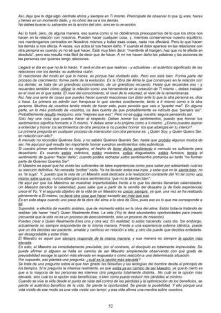 Así, deja que te diga algo: céntrate ahora y siempre en Ti mismo. Preocúpate de observar lo que tú eres, haces
y tienes en un momento dado, y no cómo les va a los demás.
No debes buscar tu salvación en la acción del otro, sino en tu re-acción.
Así lo haré; pero, de alguna manera, eso suena como si no debiéramos preocuparnos de lo que los otros nos
hacen en la relación con nosotros. Pueden hacer cualquier cosa, y, mientras conservemos nuestro equilibrio,
nos mantengamos centrados en Nosotros mismos y todas esas cosas, nada nos afectará. Pero lo que hacen
los demás si nos afecta. A veces, sus actos sí nos hacen daño. Y cuando el dolor aparece en las relaciones con
otra persona es cuando yo no sé qué hacer. Está muy bien decir: “manténte al margen; haz que no te afecte en
absoluto”, pero eso resulta más fácil de decir que de hacer. A mí me hacen daño las palabras y las acciones de
las personas con quienes tengo relaciones.
Llegará el día en que no te lo harán. Y será el día en que realices - y actualices - el auténtico significado de las
relaciones con los demás; su auténtica razón.
Sí reaccionas del modo en que lo haces, es porque has olvidado esto. Pero eso está bien. Forma parte del
proceso de crecimiento; forma parte de la evolución. Es la Obra del Alma la que construyes en la relación con
los demás; se trata de un grandioso conocimiento, de un grandioso recuerdo. Hasta que recuerdes eso - y
recuerdes también cómo utilizar la relación como una herramienta en la creación de Ti mismo -, debes trabajar
en el nivel en el que estás. El nivel del conocimiento, el nivel de la voluntad, el nivel de la remembranza.
Así, hay una serie de cosas que puedes hacer cuando reaccionas con dolor ante lo que la otra persona es, dice
o hace. La primera es admitir con franqueza lo que sientes exactamente, tanto a ti mismo como a la otra
persona. Muchos de vosotros tenéis miedo de hacer esto, pues pensáis que vais a “quedar mal”. En alguna
parte, en lo más profundo de vosotros, os dais cuenta de que probablemente es ridículo que “penséis así”.
Probablemente resulta mezquino; sois “mejores que eso”. Pero no es culpa vuestra: seguís pensando así.
Sólo hay una cosa que puedes hacer al respecto. Debes honrar tus sentimientos, puesto que honrar tus
sentimientos significa honrarte a Ti mismo. Y debes amar a tu prójimo como a ti mismo. ¿Cómo puedes aspirar
a entender y honrar los sentimientos de otra persona si no puedes honrar los que albergas en tu interior?
La primera pregunta en cualquier proceso de interacción con otra persona es: ¿Quién Soy, y Quién Quiero Ser,
en relación con ello?
A menudo no recordáis Quiénes Sois, y no sabéis Quiénes Queréis Ser, hasta que probáis algunos modos de
ser. He aquí por qué resulta tan importante honrar vuestros sentimientos más auténticos.
Si vuestro primer sentimiento es negativo, el hecho de tener dicho sentimiento a menudo es suficiente para
desecharlo. Es cuando estáis coléricos, estáis molestos, estáis disgustados, estáis furiosos, tenéis el
sentimiento de querer “hacer daño”, cuando podéis rechazar estos sentimientos primarios en tanto “no forman
parte de Quienes Queréis Ser”.
El Maestro es aquel que ha vivido las suficientes de tales experiencias como para saber por adelantado cuál es
su elección definitiva. No necesita “probar” nada. Ya ha llevado antes esa ropa, y sabe que no le sienta bien; no
es “la suya”. Y, puesto que la vida de un Maestro está dedicada a la realización constante del Yo tal como uno
mismo sabe que es, nunca albergará esos sentimientos “que no le sientan bien”.
He aquí por que los Maestros se muestran imperturbables frente a lo que los demás llamarían calamidades.
Un Maestro bendice la calamidad, pues sabe que a partir de la semilla del desastre (y de toda experiencia)
crece el Yo. Y el segundo objetivo de la vida de un Maestro es crecer siempre, ya que, una vez se ha realizado
plenamente a Sí mismo, no tiene otra cosa que hacer excepto ser más que eso.
Es en esta etapa cuando uno pasa de la obra del alma a la obra de Dios, pues eso es lo que me corresponde a
Mí.
Supondré, a efectos de nuestro análisis, que de momento estás en la obra del alma. Estás todavía tratando de
realizar (de hacer “real”) Quien Realmente Eres. La vida (Yo) te dará abundantes oportunidades para crearlo
(recuerda que la vida no es un proceso de descubrimiento, sino un proceso de creación).
Puedes crear a Quién Realmente Eres una y otra vez. En realidad, lo estás haciendo; cada día. Sin embargo,
actualmente no siempre responderás de la misma manera. Frente a una experiencia externa idéntica, puede
que un día decidas ser paciente, amable y cariñoso en relación a ella; y otro día puede que decidas enfadarte,
ser desagradable y estar triste.
El Maestro es aquel que siempre responde de la misma manera; y esa manera es siempre la opción más
elevada.
En esto, el Maestro es inmediatamente previsible; por el contrario, el discípulo es totalmente imprevisible. Se
puede afirmar si alguien se halla en camino de ser Maestro simplemente observando con qué grado de
previsibilidad escoge la opción más elevada en respuesta o como reacción a una determinada situación.
Por supuesto, eso plantea una pregunta: ¿cuál es la opción más elevada?
Se trata de una pregunta sobre la que han girado las filosofías y las teologías del hombre desde el principio de
los tiempos. Si la pregunta te interesa realmente, es que estás ya en camino de ser Maestro, ya que lo cierto es
que a la mayoría de las personas les interesa otra pregunta totalmente distinta.. No cuál es la opción más
elevada, sino cuál es la opción más beneficiosa; o bien cómo puedo reducir mis pérdidas al mínimo.
Cuando se vive la vida desde el punto de vista del control de las pérdidas y la optimización de los beneficios, se
pierde el auténtico beneficio de la vida. Se pierde la oportunidad. Se pierde la posibilidad. Y ello porque una
vida vivida de ese modo es una vida vivida con temor; y esa vida afirma una mentira sobre vosotros.
52
 