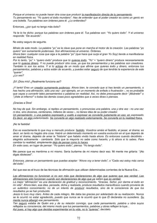Porque el universo no puede hacer otra cosa que producir la manifestación directa de tu pensamiento.
Tu pensamiento es: “Yo quiero el éxito mundano”. Has de entender que el poder creador es como un genio en
una botella. Tus palabras son órdenes para él. ¿Lo entiendes?
Entonces, ¿por qué no tengo más éxito?
Ya te lo he dicho: porque tus palabras son órdenes para él. Tus palabras son: “Yo quiero éxito”. Y el universo
responde: “De acuerdo”.
No estoy seguro de seguirte.
Míralo de este modo. La palabra “yo” es la clave que pone en marcha el motor de la creación. Las palabras “yo
quiero” son sumamente poderosas. Son afirmaciones al universo. Órdenes.
Ahora bien: cualquier cosa que siga a la palabra “yo” (que hace que surja el gran Yo Soy) tiende a manifestarse
en realidad física.
Por lo tanto, “yo” + “quiero éxito” produce que tú quieras éxito. “Yo” + “quiero dinero” produce necesariamente
que tú quieras dinero. Y no puede producir otra cosa, ya que los pensamientos y las palabras son creadores.
También lo son los actos. Y si tú actúas de un modo que afirme que quieres éxito y dinero, entonces tus
pensamientos, palabras y actos están de acuerdo, y puedes estar seguro de que tendrás la experiencia de este
“querer”.
¿Lo ves?
¡Sí! ¡Dios mío! ¿Realmente funciona así?
¡Y tanto! Eres un creador sumamente poderoso. Ahora bien, te concedo que si has tenido un pensamiento, o
has hecho una afirmación, sólo una vez - por ejemplo, en un momento de enfado o frustración -, no es probable
que vayas a convertir tales pensamientos o palabras en realidad. Así, no debe preocuparte decir “¡Muérete!” o
“¡Vete al infierno!” o todas las demás cosas poco agradables que a veces dices o piensas.
¡Gracias a Dios!
No hay de qué. Sin embargo, si repites un pensamiento, o pronuncias una palabra, una y otra vez - no una vez
ni dos, sino docenas, centenares, millares de veces -, no tienes idea de su poder creador.
Un pensamiento o una palabra expresado y vuelto a expresar se convierte justamente en eso: en expresado.
Es decir, en algo exteriorizado. Se convierte en algo realizado externamente. Se convierte en tu realidad física.
¡No te fastidia!
Eso es exactamente lo que muy a menudo produce: fastidio. Vosotros amáis el fastidio, el pesar, el drama; es
decir, en tanto no hagáis otra cosa. Habrá un determinado momento en vuestra evolución en el que dejaréis de
amar el drama, dejaréis de amar la “historia” que habéis vivido hasta ahora. Es entonces cuando decidiréis -
elegiréis activamente - cambiarla. Sólo que la mayoría no sabe como hacerlo; y tú ahora sí lo sabes. Para
cambiar tu realidad, simplemente deja de pensar como lo haces.
En este caso, en lugar de pensar: “Yo quiero éxito”, piensa: “Yo tengo éxito”.
Me parece que es mentirme a mí mismo. Sería burlarme de mí mismo decir eso. Mi mente me gritaría: “¡No
digas idioteces!”.
Entonces, piensa un pensamiento que puedas aceptar: “Ahora voy a tener éxito”, o “Cada vez estoy más cerca
del éxito”.
Así que ese es el truco de las técnicas de afirmación que utilizan determinadas corrientes de la Nueva Era...
Las afirmaciones no funcionan si no son más que declaraciones de algo que quieres que sea verdad. Las
afirmaciones sólo funcionan cuando son declaraciones de algo que ya sabes que es verdad.
La mejor “afirmación” es una declaración de gratitud y reconocimiento. “Gracias, Señor, por darme el éxito en
mi vida”. Ahora bien, esa idea, pensada, dicha y realizada, produce resultados maravillosos cuando proviene de
un auténtico conocimiento; no de un intento de producir resultados, sino de le consciencia de que los
resultados ya se han producido.
Jesús lo tuvo muy claro. Antes de cada milagro, Me daba las gracias por adelantado de su realización. Nunca
se le ocurrió no estar agradecido, puesto que nunca se le ocurrió que lo que Él declaraba no sucediera. Su
mente nunca albergó ese pensamiento.
Tan seguro estaba de Quién era y de su relación conmigo, que cada pensamiento, palabra u obra suyos
reflejaba su consciencia; del mismo modo que tus pensamientos, palabras y obras reflejan la tuya...
Así pues, si hay algo que decidas experimentar en tu vida, no lo “quieras”; decídelo.
72
 